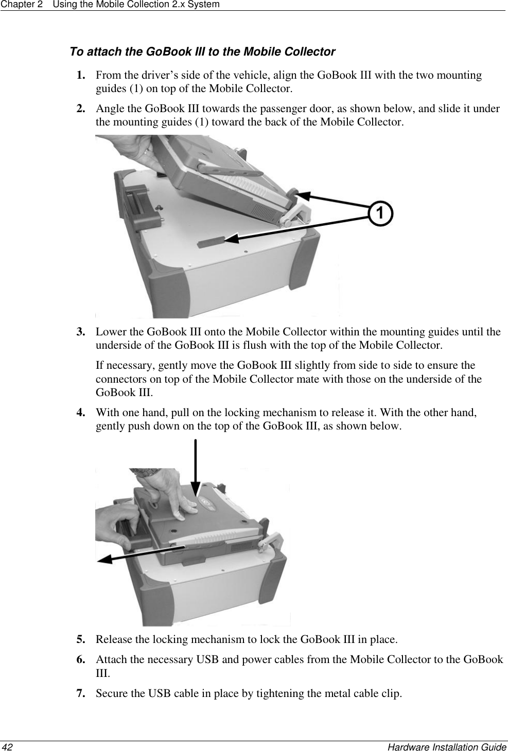 Chapter 2  Using the Mobile Collection 2.x System  42    Hardware Installation Guide  To attach the GoBook III to the Mobile Collector 1. From the driver’s side of the vehicle, align the GoBook III with the two mounting guides (1) on top of the Mobile Collector.  2. Angle the GoBook III towards the passenger door, as shown below, and slide it under the mounting guides (1) toward the back of the Mobile Collector.  3. Lower the GoBook III onto the Mobile Collector within the mounting guides until the underside of the GoBook III is flush with the top of the Mobile Collector.  If necessary, gently move the GoBook III slightly from side to side to ensure the connectors on top of the Mobile Collector mate with those on the underside of the GoBook III. 4. With one hand, pull on the locking mechanism to release it. With the other hand, gently push down on the top of the GoBook III, as shown below.   5. Release the locking mechanism to lock the GoBook III in place. 6. Attach the necessary USB and power cables from the Mobile Collector to the GoBook III.  7. Secure the USB cable in place by tightening the metal cable clip. 