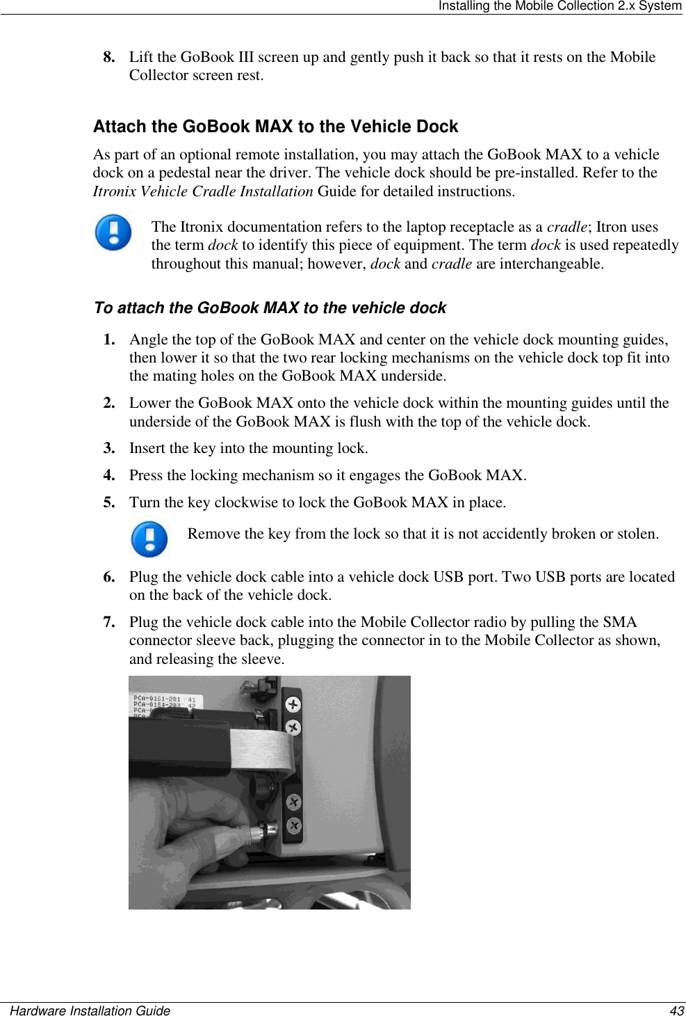   Installing the Mobile Collection 2.x System    Hardware Installation Guide  43  8. Lift the GoBook III screen up and gently push it back so that it rests on the Mobile Collector screen rest.  Attach the GoBook MAX to the Vehicle Dock As part of an optional remote installation, you may attach the GoBook MAX to a vehicle dock on a pedestal near the driver. The vehicle dock should be pre-installed. Refer to the Itronix Vehicle Cradle Installation Guide for detailed instructions.  The Itronix documentation refers to the laptop receptacle as a cradle; Itron uses the term dock to identify this piece of equipment. The term dock is used repeatedly throughout this manual; however, dock and cradle are interchangeable.  To attach the GoBook MAX to the vehicle dock 1. Angle the top of the GoBook MAX and center on the vehicle dock mounting guides, then lower it so that the two rear locking mechanisms on the vehicle dock top fit into the mating holes on the GoBook MAX underside. 2. Lower the GoBook MAX onto the vehicle dock within the mounting guides until the underside of the GoBook MAX is flush with the top of the vehicle dock. 3. Insert the key into the mounting lock.  4. Press the locking mechanism so it engages the GoBook MAX. 5. Turn the key clockwise to lock the GoBook MAX in place.  Remove the key from the lock so that it is not accidently broken or stolen. 6. Plug the vehicle dock cable into a vehicle dock USB port. Two USB ports are located on the back of the vehicle dock. 7. Plug the vehicle dock cable into the Mobile Collector radio by pulling the SMA connector sleeve back, plugging the connector in to the Mobile Collector as shown, and releasing the sleeve.   