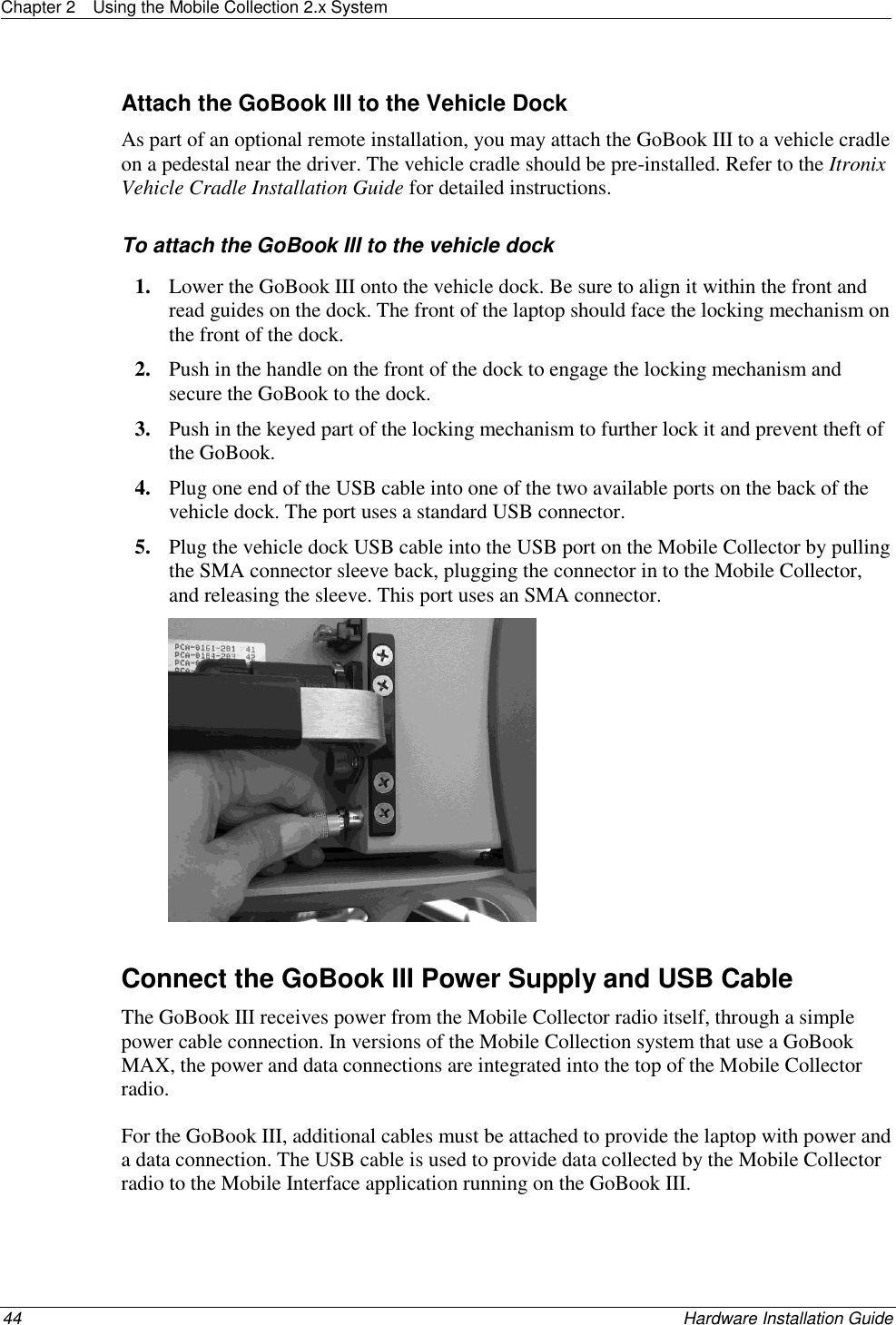 Chapter 2  Using the Mobile Collection 2.x System  44    Hardware Installation Guide  Attach the GoBook III to the Vehicle Dock As part of an optional remote installation, you may attach the GoBook III to a vehicle cradle on a pedestal near the driver. The vehicle cradle should be pre-installed. Refer to the Itronix Vehicle Cradle Installation Guide for detailed instructions. To attach the GoBook III to the vehicle dock 1. Lower the GoBook III onto the vehicle dock. Be sure to align it within the front and read guides on the dock. The front of the laptop should face the locking mechanism on the front of the dock.  2. Push in the handle on the front of the dock to engage the locking mechanism and secure the GoBook to the dock.  3. Push in the keyed part of the locking mechanism to further lock it and prevent theft of the GoBook.  4. Plug one end of the USB cable into one of the two available ports on the back of the vehicle dock. The port uses a standard USB connector. 5. Plug the vehicle dock USB cable into the USB port on the Mobile Collector by pulling the SMA connector sleeve back, plugging the connector in to the Mobile Collector, and releasing the sleeve. This port uses an SMA connector.    Connect the GoBook III Power Supply and USB Cable The GoBook III receives power from the Mobile Collector radio itself, through a simple power cable connection. In versions of the Mobile Collection system that use a GoBook MAX, the power and data connections are integrated into the top of the Mobile Collector radio.  For the GoBook III, additional cables must be attached to provide the laptop with power and a data connection. The USB cable is used to provide data collected by the Mobile Collector radio to the Mobile Interface application running on the GoBook III.  