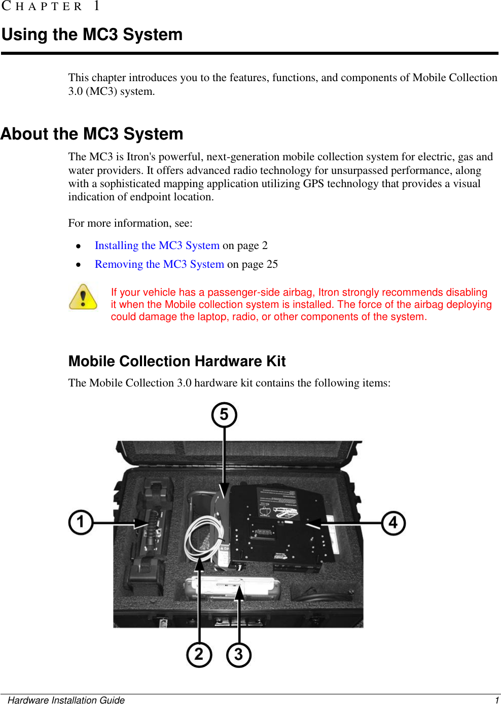    Hardware Installation Guide  1  This chapter introduces you to the features, functions, and components of Mobile Collection 3.0 (MC3) system.    About the MC3 System The MC3 is Itron&apos;s powerful, next-generation mobile collection system for electric, gas and water providers. It offers advanced radio technology for unsurpassed performance, along with a sophisticated mapping application utilizing GPS technology that provides a visual indication of endpoint location.  For more information, see:  Installing the MC3 System on page 2  Removing the MC3 System on page 25    If your vehicle has a passenger-side airbag, Itron strongly recommends disabling it when the Mobile collection system is installed. The force of the airbag deploying could damage the laptop, radio, or other components of the system.     Mobile Collection Hardware Kit The Mobile Collection 3.0 hardware kit contains the following items:  CH A P T E R   1  Using the MC3 System 