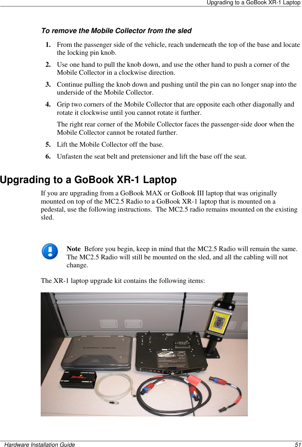   Upgrading to a GoBook XR-1 Laptop    Hardware Installation Guide  51  To remove the Mobile Collector from the sled 1. From the passenger side of the vehicle, reach underneath the top of the base and locate the locking pin knob. 2. Use one hand to pull the knob down, and use the other hand to push a corner of the Mobile Collector in a clockwise direction. 3. Continue pulling the knob down and pushing until the pin can no longer snap into the underside of the Mobile Collector. 4. Grip two corners of the Mobile Collector that are opposite each other diagonally and rotate it clockwise until you cannot rotate it further.  The right rear corner of the Mobile Collector faces the passenger-side door when the Mobile Collector cannot be rotated further. 5. Lift the Mobile Collector off the base. 6. Unfasten the seat belt and pretensioner and lift the base off the seat. Upgrading to a GoBook XR-1 Laptop If you are upgrading from a GoBook MAX or GoBook III laptop that was originally mounted on top of the MC2.5 Radio to a GoBook XR-1 laptop that is mounted on a pedestal, use the following instructions.  The MC2.5 radio remains mounted on the existing sled.   Note  Before you begin, keep in mind that the MC2.5 Radio will remain the same.  The MC2.5 Radio will still be mounted on the sled, and all the cabling will not change. The XR-1 laptop upgrade kit contains the following items:  