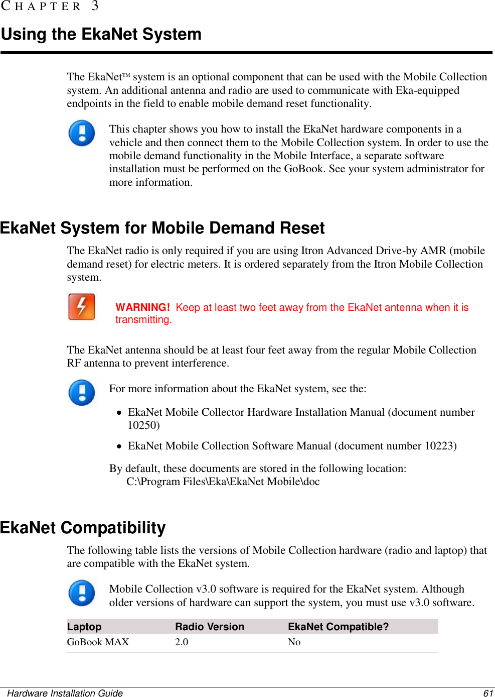    Hardware Installation Guide  61  The EkaNetTM system is an optional component that can be used with the Mobile Collection system. An additional antenna and radio are used to communicate with Eka-equipped endpoints in the field to enable mobile demand reset functionality.   This chapter shows you how to install the EkaNet hardware components in a vehicle and then connect them to the Mobile Collection system. In order to use the mobile demand functionality in the Mobile Interface, a separate software installation must be performed on the GoBook. See your system administrator for more information.    EkaNet System for Mobile Demand Reset The EkaNet radio is only required if you are using Itron Advanced Drive-by AMR (mobile demand reset) for electric meters. It is ordered separately from the Itron Mobile Collection system.  WARNING!  Keep at least two feet away from the EkaNet antenna when it is transmitting.  The EkaNet antenna should be at least four feet away from the regular Mobile Collection RF antenna to prevent interference.   For more information about the EkaNet system, see the:   EkaNet Mobile Collector Hardware Installation Manual (document number 10250)   EkaNet Mobile Collection Software Manual (document number 10223) By default, these documents are stored in the following location:        C:\Program Files\Eka\EkaNet Mobile\doc      EkaNet Compatibility The following table lists the versions of Mobile Collection hardware (radio and laptop) that are compatible with the EkaNet system.   Mobile Collection v3.0 software is required for the EkaNet system. Although older versions of hardware can support the system, you must use v3.0 software.   Laptop Radio Version EkaNet Compatible?  GoBook MAX 2.0 No CH A P T E R   3  Using the EkaNet System 