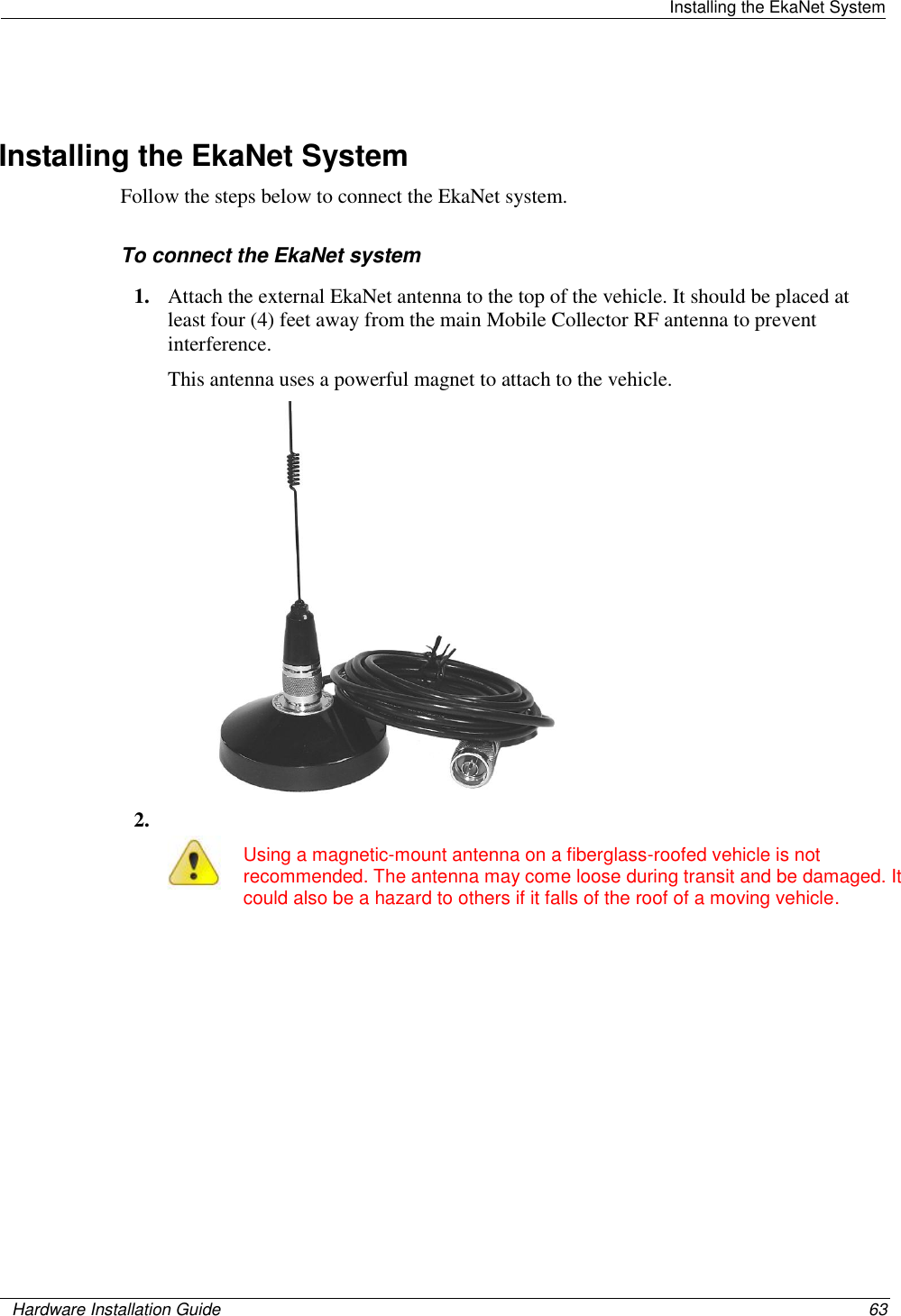   Installing the EkaNet System    Hardware Installation Guide  63    Installing the EkaNet System Follow the steps below to connect the EkaNet system.   To connect the EkaNet system 1. Attach the external EkaNet antenna to the top of the vehicle. It should be placed at least four (4) feet away from the main Mobile Collector RF antenna to prevent interference.  This antenna uses a powerful magnet to attach to the vehicle.  2.   Using a magnetic-mount antenna on a fiberglass-roofed vehicle is not recommended. The antenna may come loose during transit and be damaged. It could also be a hazard to others if it falls of the roof of a moving vehicle.  