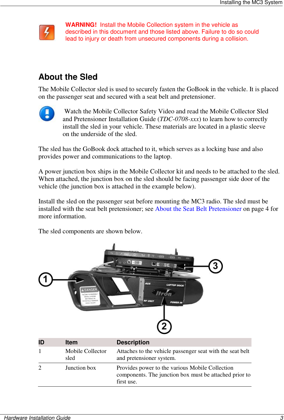   Installing the MC3 System    Hardware Installation Guide  3   WARNING!  Install the Mobile Collection system in the vehicle as described in this document and those listed above. Failure to do so could lead to injury or death from unsecured components during a collision.   About the Sled The Mobile Collector sled is used to securely fasten the GoBook in the vehicle. It is placed on the passenger seat and secured with a seat belt and pretensioner.    Watch the Mobile Collector Safety Video and read the Mobile Collector Sled and Pretensioner Installation Guide (TDC-0708-xxx) to learn how to correctly install the sled in your vehicle. These materials are located in a plastic sleeve on the underside of the sled.   The sled has the GoBook dock attached to it, which serves as a locking base and also provides power and communications to the laptop.  A power junction box ships in the Mobile Collector kit and needs to be attached to the sled. When attached, the junction box on the sled should be facing passenger side door of the vehicle (the junction box is attached in the example below). Install the sled on the passenger seat before mounting the MC3 radio. The sled must be installed with the seat belt pretensioner; see About the Seat Belt Pretensioner on page 4 for more information.  The sled components are shown below.   ID Item Description 1 Mobile Collector sled  Attaches to the vehicle passenger seat with the seat belt and pretensioner system.   2 Junction box Provides power to the various Mobile Collection components. The junction box must be attached prior to first use.   