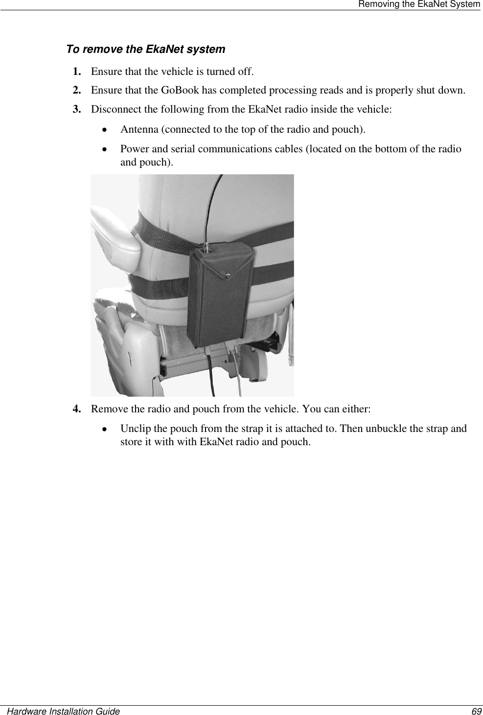   Removing the EkaNet System    Hardware Installation Guide  69  To remove the EkaNet system 1. Ensure that the vehicle is turned off.  2. Ensure that the GoBook has completed processing reads and is properly shut down.  3. Disconnect the following from the EkaNet radio inside the vehicle:   Antenna (connected to the top of the radio and pouch).   Power and serial communications cables (located on the bottom of the radio and pouch).   4. Remove the radio and pouch from the vehicle. You can either:  Unclip the pouch from the strap it is attached to. Then unbuckle the strap and store it with with EkaNet radio and pouch.  