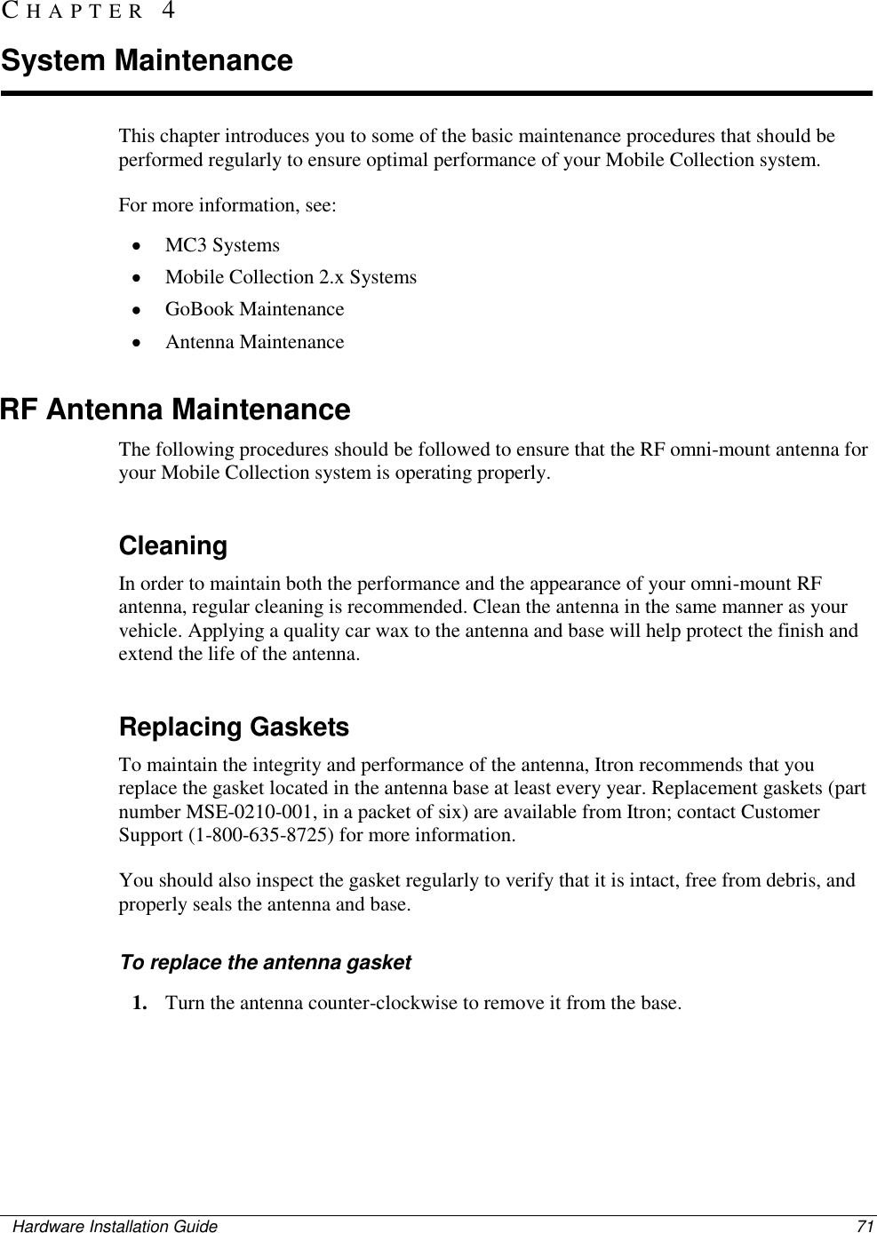    Hardware Installation Guide  71  This chapter introduces you to some of the basic maintenance procedures that should be performed regularly to ensure optimal performance of your Mobile Collection system.  For more information, see:  MC3 Systems  Mobile Collection 2.x Systems  GoBook Maintenance  Antenna Maintenance  RF Antenna Maintenance The following procedures should be followed to ensure that the RF omni-mount antenna for your Mobile Collection system is operating properly.   Cleaning In order to maintain both the performance and the appearance of your omni-mount RF antenna, regular cleaning is recommended. Clean the antenna in the same manner as your vehicle. Applying a quality car wax to the antenna and base will help protect the finish and extend the life of the antenna.   Replacing Gaskets To maintain the integrity and performance of the antenna, Itron recommends that you replace the gasket located in the antenna base at least every year. Replacement gaskets (part number MSE-0210-001, in a packet of six) are available from Itron; contact Customer Support (1-800-635-8725) for more information.  You should also inspect the gasket regularly to verify that it is intact, free from debris, and properly seals the antenna and base.   To replace the antenna gasket 1. Turn the antenna counter-clockwise to remove it from the base.  CH A P T E R   4  System Maintenance 