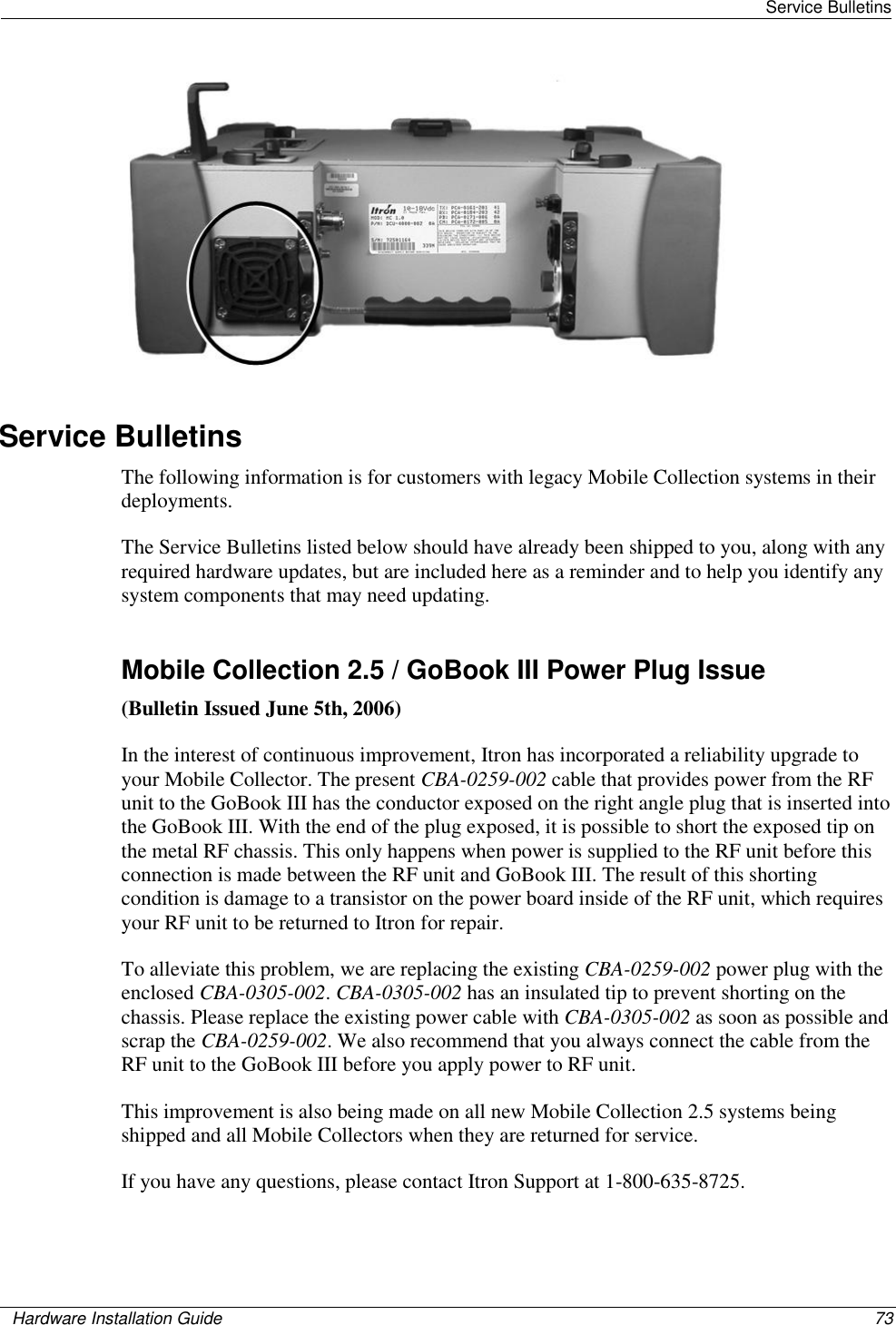   Service Bulletins    Hardware Installation Guide  73    Service Bulletins The following information is for customers with legacy Mobile Collection systems in their deployments.  The Service Bulletins listed below should have already been shipped to you, along with any required hardware updates, but are included here as a reminder and to help you identify any system components that may need updating.   Mobile Collection 2.5 / GoBook III Power Plug Issue (Bulletin Issued June 5th, 2006) In the interest of continuous improvement, Itron has incorporated a reliability upgrade to your Mobile Collector. The present CBA-0259-002 cable that provides power from the RF unit to the GoBook III has the conductor exposed on the right angle plug that is inserted into the GoBook III. With the end of the plug exposed, it is possible to short the exposed tip on the metal RF chassis. This only happens when power is supplied to the RF unit before this connection is made between the RF unit and GoBook III. The result of this shorting condition is damage to a transistor on the power board inside of the RF unit, which requires your RF unit to be returned to Itron for repair.  To alleviate this problem, we are replacing the existing CBA-0259-002 power plug with the enclosed CBA-0305-002. CBA-0305-002 has an insulated tip to prevent shorting on the chassis. Please replace the existing power cable with CBA-0305-002 as soon as possible and scrap the CBA-0259-002. We also recommend that you always connect the cable from the RF unit to the GoBook III before you apply power to RF unit. This improvement is also being made on all new Mobile Collection 2.5 systems being shipped and all Mobile Collectors when they are returned for service. If you have any questions, please contact Itron Support at 1-800-635-8725.   