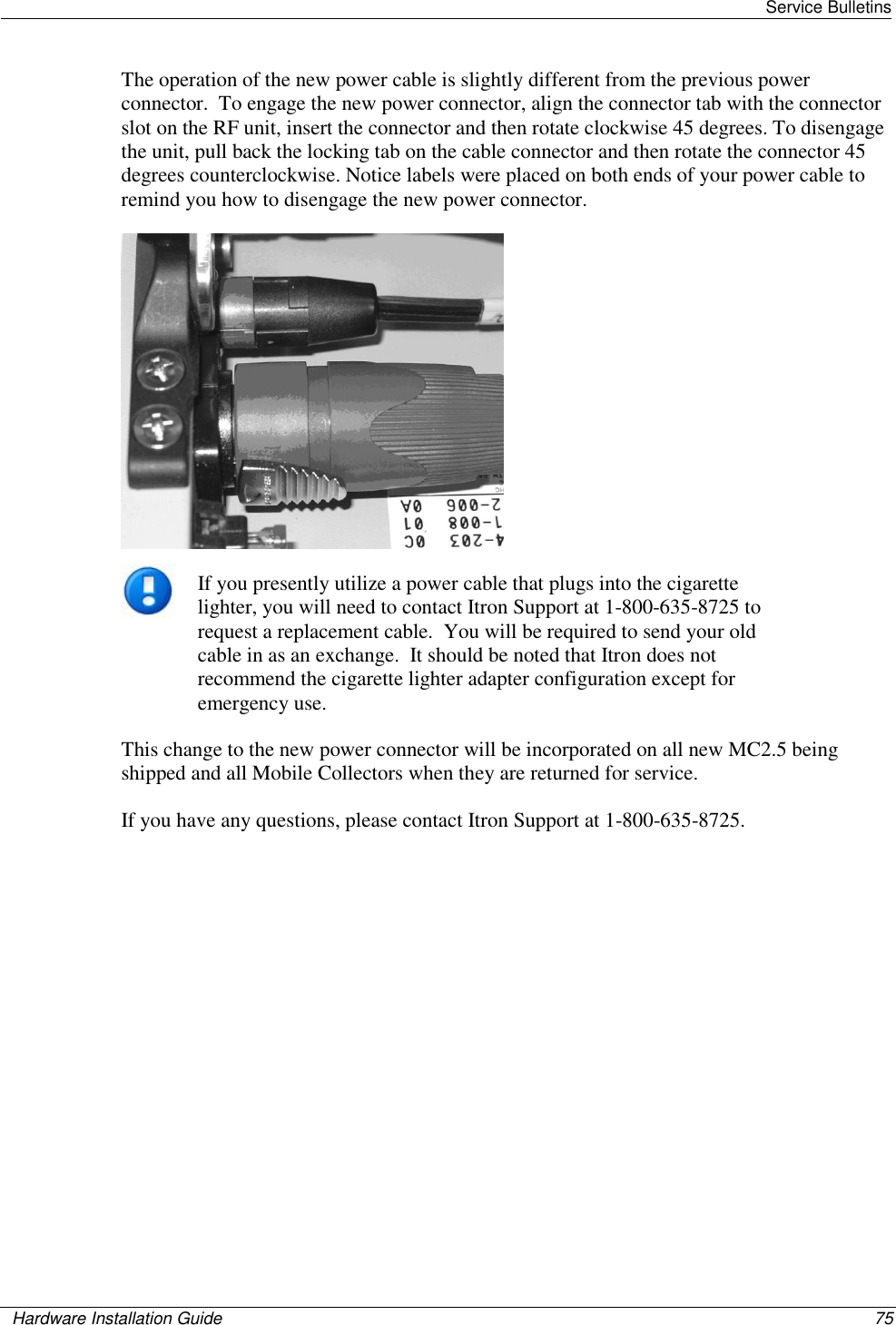   Service Bulletins    Hardware Installation Guide  75  The operation of the new power cable is slightly different from the previous power connector.  To engage the new power connector, align the connector tab with the connector slot on the RF unit, insert the connector and then rotate clockwise 45 degrees. To disengage the unit, pull back the locking tab on the cable connector and then rotate the connector 45 degrees counterclockwise. Notice labels were placed on both ends of your power cable to remind you how to disengage the new power connector.   If you presently utilize a power cable that plugs into the cigarette lighter, you will need to contact Itron Support at 1-800-635-8725 to request a replacement cable.  You will be required to send your old cable in as an exchange.  It should be noted that Itron does not recommend the cigarette lighter adapter configuration except for emergency use. This change to the new power connector will be incorporated on all new MC2.5 being shipped and all Mobile Collectors when they are returned for service. If you have any questions, please contact Itron Support at 1-800-635-8725. 