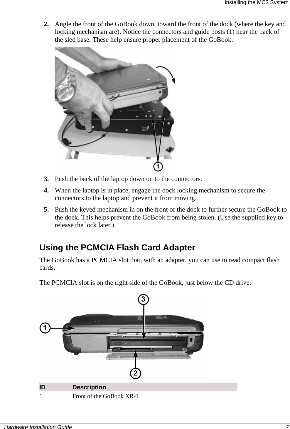  Installing the MC3 System 2. Angle the front of the GoBook down, toward the front of the dock (where the key and locking mechanism are). Notice the connectors and guide posts (1) near the back of the sled base. These help ensure proper placement of the GoBook.   3. Push the back of the laptop down on to the connectors. 4. When the laptop is in place, engage the dock locking mechanism to secure the connectors to the laptop and prevent it from moving. 5. Push the keyed mechanism in on the front of the dock to further secure the GoBook to the dock. This helps prevent the GoBook from being stolen. (Use the supplied key to release the lock later.)   Using the PCMCIA Flash Card Adapter The GoBook has a PCMCIA slot that, with an adapter, you can use to read compact flash cards.  The PCMCIA slot is on the right side of the GoBook, just below the CD drive.   ID  Description 1  Front of the GoBook XR-1   Hardware Installation Guide  7  