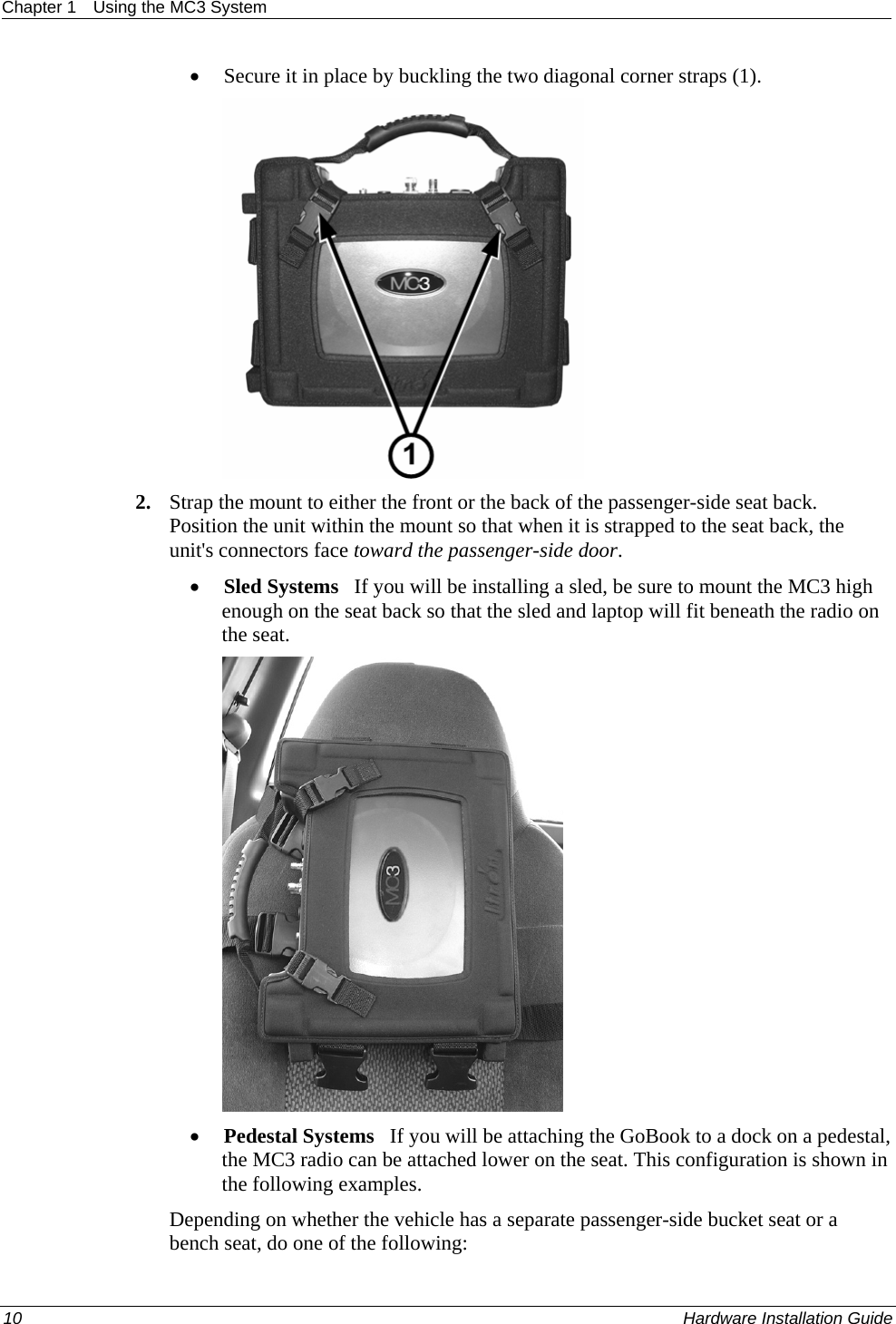 Chapter 1  Using the MC3 System  • Secure it in place by buckling the two diagonal corner straps (1).  2. Strap the mount to either the front or the back of the passenger-side seat back. Position the unit within the mount so that when it is strapped to the seat back, the unit&apos;s connectors face toward the passenger-side door. • Sled Systems   If you will be installing a sled, be sure to mount the MC3 high enough on the seat back so that the sled and laptop will fit beneath the radio on the seat.   • Pedestal Systems   If you will be attaching the GoBook to a dock on a pedestal, the MC3 radio can be attached lower on the seat. This configuration is shown in the following examples.  Depending on whether the vehicle has a separate passenger-side bucket seat or a bench seat, do one of the following: 10    Hardware Installation Guide  