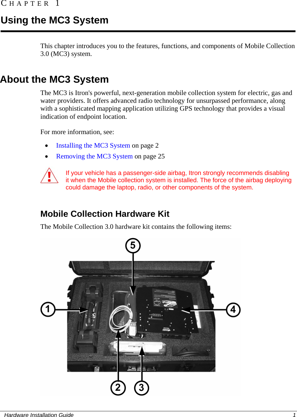  CHAPTER 1 Using the MC3 System This chapter introduces you to the features, functions, and components of Mobile Collection 3.0 (MC3) system.    About the MC3 System The MC3 is Itron&apos;s powerful, next-generation mobile collection system for electric, gas and water providers. It offers advanced radio technology for unsurpassed performance, along with a sophisticated mapping application utilizing GPS technology that provides a visual indication of endpoint location.  For more information, see: • Installing the MC3 System on page 2 • Removing the MC3 System on page 25    If your vehicle has a passenger-side airbag, Itron strongly recommends disabling it when the Mobile collection system is installed. The force of the airbag deploying could damage the laptop, radio, or other components of the system.     Mobile Collection Hardware Kit The Mobile Collection 3.0 hardware kit contains the following items:    Hardware Installation Guide  1  