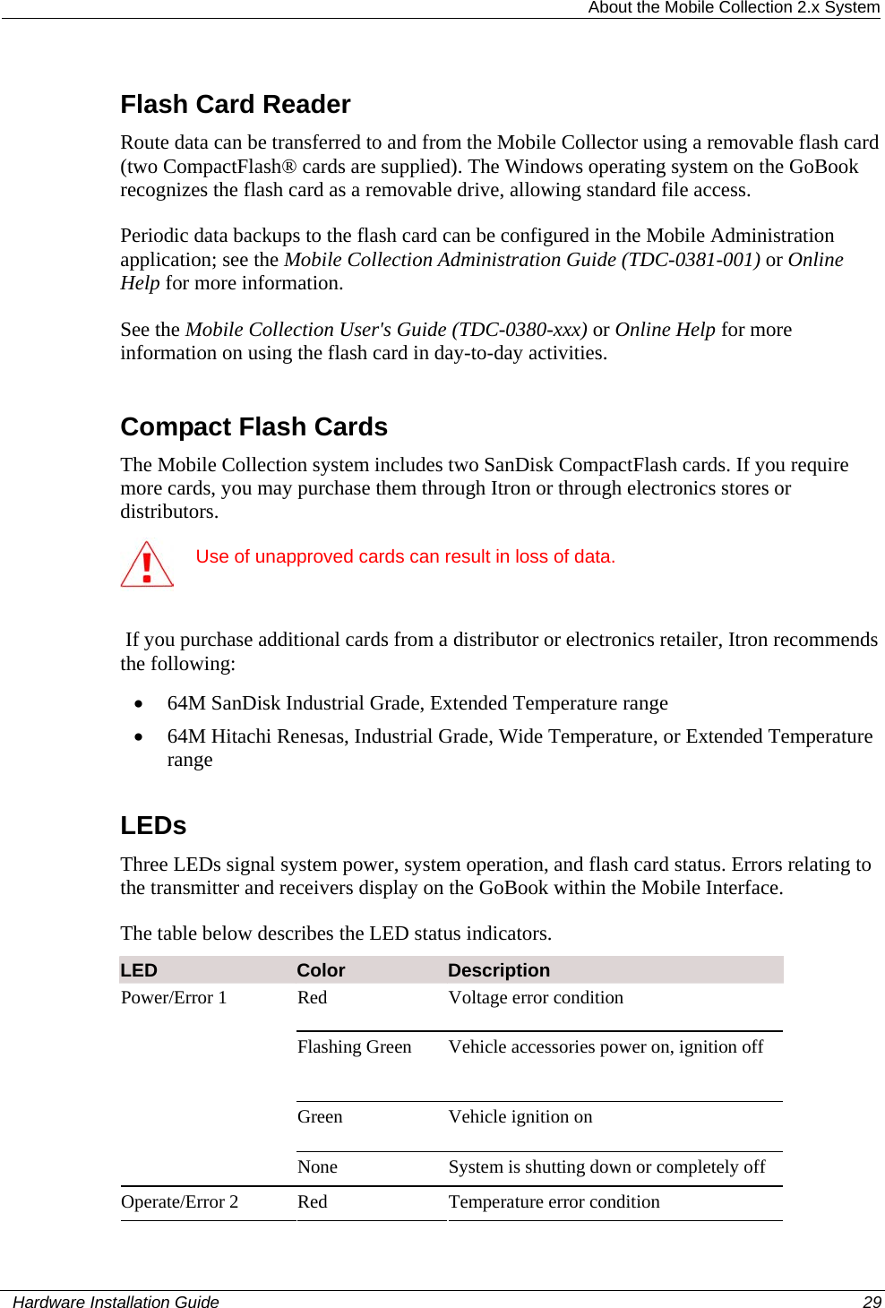  About the Mobile Collection 2.x System Flash Card Reader Route data can be transferred to and from the Mobile Collector using a removable flash card (two CompactFlash® cards are supplied). The Windows operating system on the GoBook recognizes the flash card as a removable drive, allowing standard file access.  Periodic data backups to the flash card can be configured in the Mobile Administration application; see the Mobile Collection Administration Guide (TDC-0381-001) or Online Help for more information. See the Mobile Collection User&apos;s Guide (TDC-0380-xxx) or Online Help for more information on using the flash card in day-to-day activities.  Compact Flash Cards The Mobile Collection system includes two SanDisk CompactFlash cards. If you require more cards, you may purchase them through Itron or through electronics stores or distributors.   Use of unapproved cards can result in loss of data.   If you purchase additional cards from a distributor or electronics retailer, Itron recommends the following:   • 64M SanDisk Industrial Grade, Extended Temperature range • 64M Hitachi Renesas, Industrial Grade, Wide Temperature, or Extended Temperature range  LEDs Three LEDs signal system power, system operation, and flash card status. Errors relating to the transmitter and receivers display on the GoBook within the Mobile Interface.  The table below describes the LED status indicators. LED  Color  Description Red  Voltage error condition Flashing Green  Vehicle accessories power on, ignition off Green Vehicle ignition on Power/Error 1  None  System is shutting down or completely off Operate/Error 2  Red  Temperature error condition   Hardware Installation Guide  29  