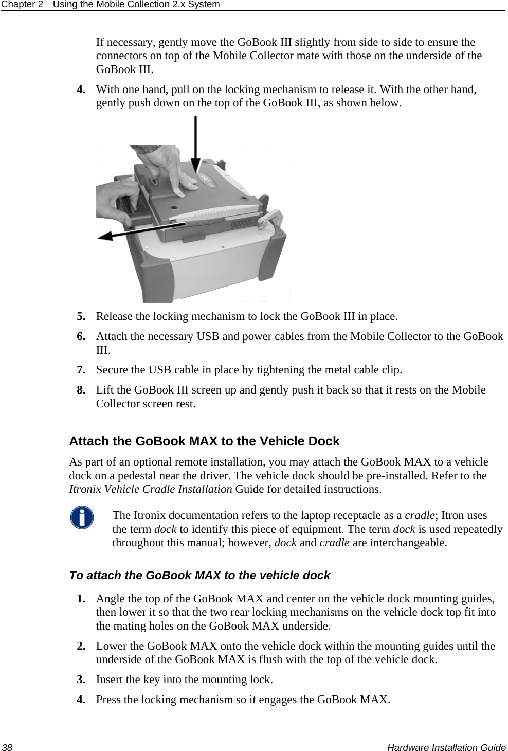 Chapter 2  Using the Mobile Collection 2.x System  If necessary, gently move the GoBook III slightly from side to side to ensure the connectors on top of the Mobile Collector mate with those on the underside of the GoBook III. 4. With one hand, pull on the locking mechanism to release it. With the other hand, gently push down on the top of the GoBook III, as shown below.   5. Release the locking mechanism to lock the GoBook III in place. 6. Attach the necessary USB and power cables from the Mobile Collector to the GoBook III.  7. Secure the USB cable in place by tightening the metal cable clip. 8. Lift the GoBook III screen up and gently push it back so that it rests on the Mobile Collector screen rest.  Attach the GoBook MAX to the Vehicle Dock As part of an optional remote installation, you may attach the GoBook MAX to a vehicle dock on a pedestal near the driver. The vehicle dock should be pre-installed. Refer to the Itronix Vehicle Cradle Installation Guide for detailed instructions.  The Itronix documentation refers to the laptop receptacle as a cradle; Itron uses the term dock to identify this piece of equipment. The term dock is used repeatedly throughout this manual; however, dock and cradle are interchangeable.  To attach the GoBook MAX to the vehicle dock 1. Angle the top of the GoBook MAX and center on the vehicle dock mounting guides, then lower it so that the two rear locking mechanisms on the vehicle dock top fit into the mating holes on the GoBook MAX underside. 2. Lower the GoBook MAX onto the vehicle dock within the mounting guides until the underside of the GoBook MAX is flush with the top of the vehicle dock. 3. Insert the key into the mounting lock.  4. Press the locking mechanism so it engages the GoBook MAX. 38    Hardware Installation Guide  