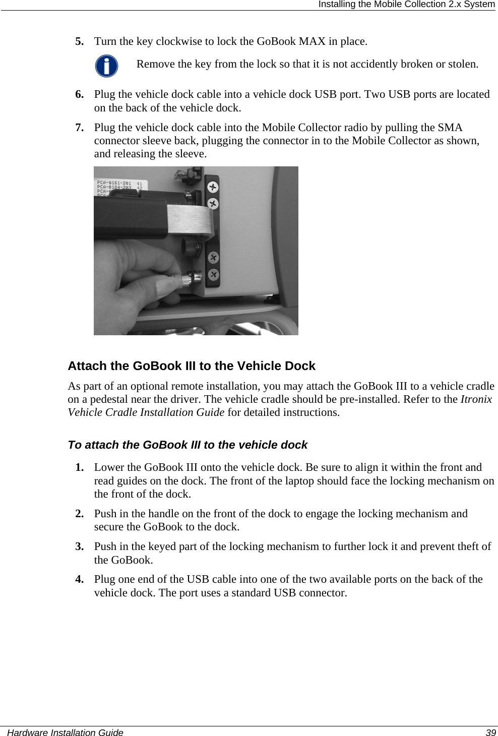  Installing the Mobile Collection 2.x System 5. Turn the key clockwise to lock the GoBook MAX in place.  Remove the key from the lock so that it is not accidently broken or stolen. 6. Plug the vehicle dock cable into a vehicle dock USB port. Two USB ports are located on the back of the vehicle dock. 7. Plug the vehicle dock cable into the Mobile Collector radio by pulling the SMA connector sleeve back, plugging the connector in to the Mobile Collector as shown, and releasing the sleeve.   Attach the GoBook III to the Vehicle Dock As part of an optional remote installation, you may attach the GoBook III to a vehicle cradle on a pedestal near the driver. The vehicle cradle should be pre-installed. Refer to the Itronix Vehicle Cradle Installation Guide for detailed instructions. To attach the GoBook III to the vehicle dock 1. Lower the GoBook III onto the vehicle dock. Be sure to align it within the front and read guides on the dock. The front of the laptop should face the locking mechanism on the front of the dock.  2. Push in the handle on the front of the dock to engage the locking mechanism and secure the GoBook to the dock.  3. Push in the keyed part of the locking mechanism to further lock it and prevent theft of the GoBook.  4. Plug one end of the USB cable into one of the two available ports on the back of the vehicle dock. The port uses a standard USB connector.   Hardware Installation Guide  39  