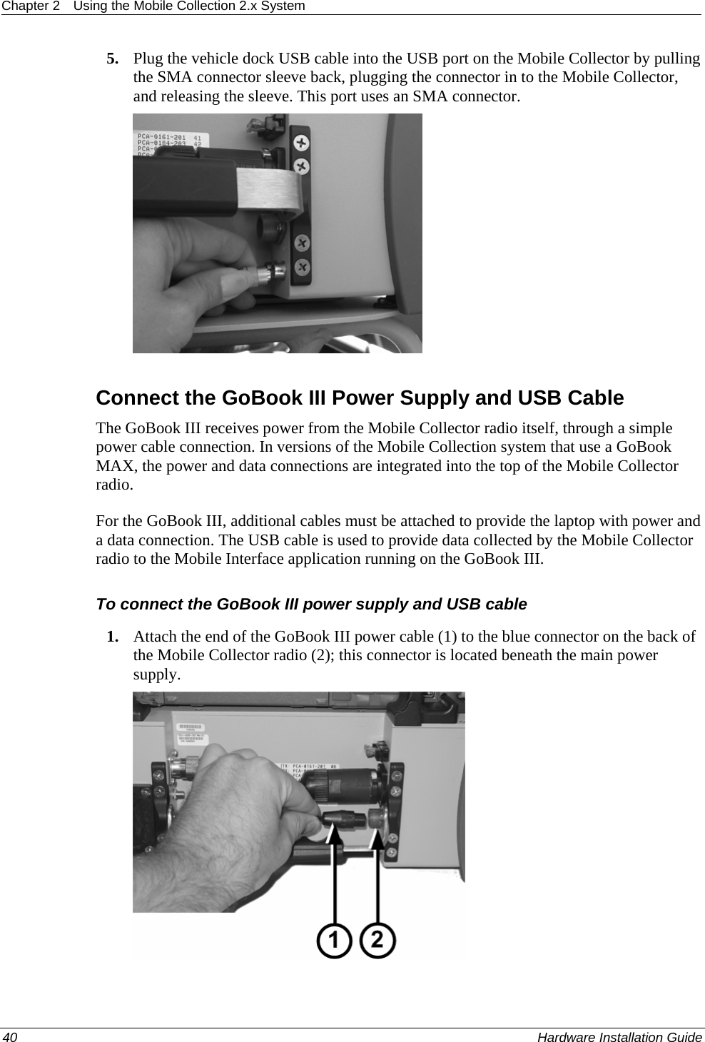 Chapter 2  Using the Mobile Collection 2.x System  5. Plug the vehicle dock USB cable into the USB port on the Mobile Collector by pulling the SMA connector sleeve back, plugging the connector in to the Mobile Collector, and releasing the sleeve. This port uses an SMA connector.    Connect the GoBook III Power Supply and USB Cable The GoBook III receives power from the Mobile Collector radio itself, through a simple power cable connection. In versions of the Mobile Collection system that use a GoBook MAX, the power and data connections are integrated into the top of the Mobile Collector radio.  For the GoBook III, additional cables must be attached to provide the laptop with power and a data connection. The USB cable is used to provide data collected by the Mobile Collector radio to the Mobile Interface application running on the GoBook III.  To connect the GoBook III power supply and USB cable 1. Attach the end of the GoBook III power cable (1) to the blue connector on the back of the Mobile Collector radio (2); this connector is located beneath the main power supply.   40    Hardware Installation Guide  