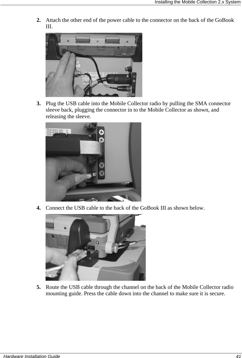  Installing the Mobile Collection 2.x System 2. Attach the other end of the power cable to the connector on the back of the GoBook III.   3. Plug the USB cable into the Mobile Collector radio by pulling the SMA connector sleeve back, plugging the connector in to the Mobile Collector as shown, and releasing the sleeve.  4. Connect the USB cable to the back of the GoBook III as shown below.  5. Route the USB cable through the channel on the back of the Mobile Collector radio mounting guide. Press the cable down into the channel to make sure it is secure.   Hardware Installation Guide  41  