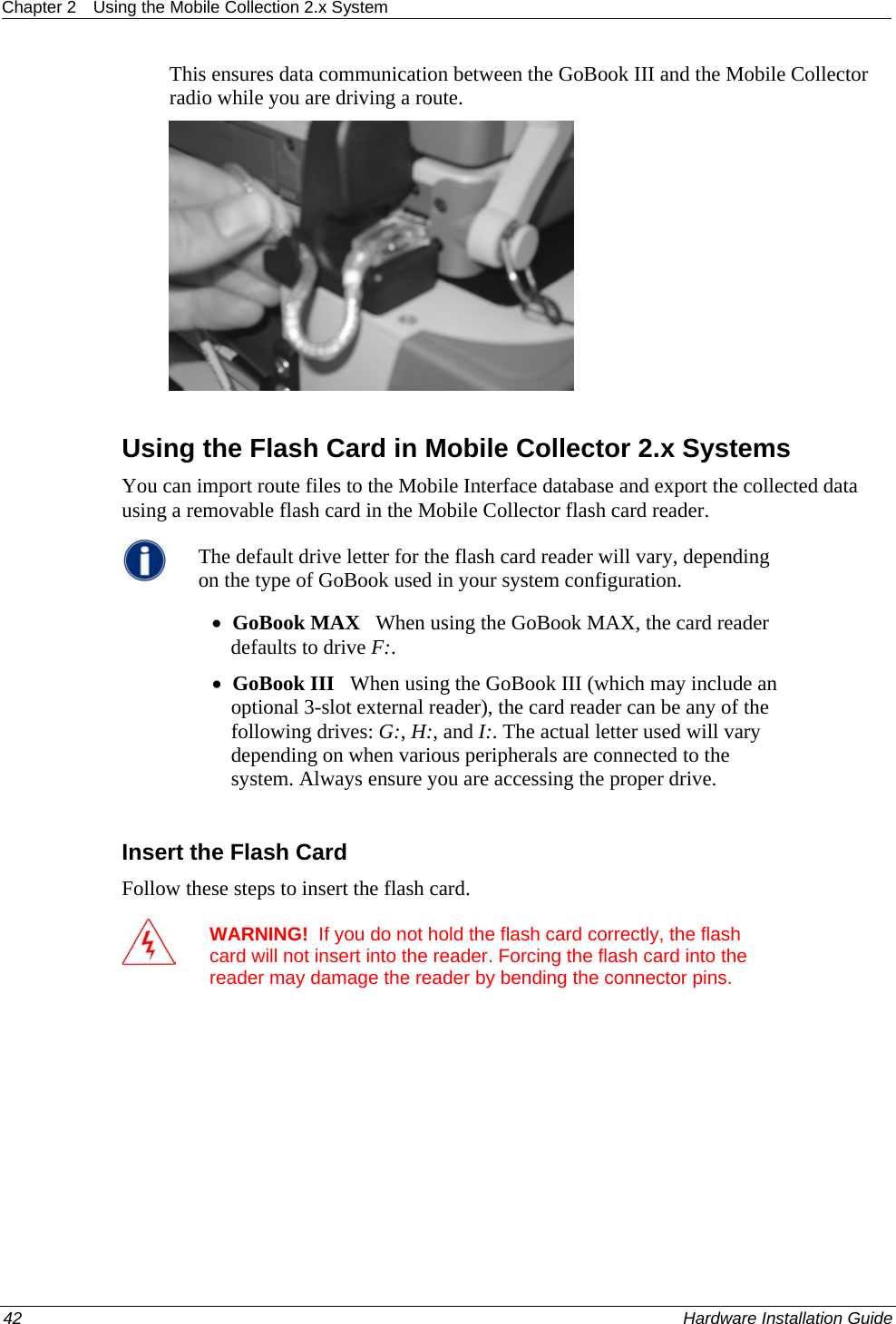 Chapter 2  Using the Mobile Collection 2.x System  This ensures data communication between the GoBook III and the Mobile Collector radio while you are driving a route.    Using the Flash Card in Mobile Collector 2.x Systems You can import route files to the Mobile Interface database and export the collected data using a removable flash card in the Mobile Collector flash card reader.  The default drive letter for the flash card reader will vary, depending on the type of GoBook used in your system configuration.  • GoBook MAX   When using the GoBook MAX, the card reader defaults to drive F:.  • GoBook III   When using the GoBook III (which may include an optional 3-slot external reader), the card reader can be any of the following drives: G:, H:, and I:. The actual letter used will vary depending on when various peripherals are connected to the system. Always ensure you are accessing the proper drive.   Insert the Flash Card Follow these steps to insert the flash card.  WARNING!  If you do not hold the flash card correctly, the flash card will not insert into the reader. Forcing the flash card into the reader may damage the reader by bending the connector pins. 42    Hardware Installation Guide  