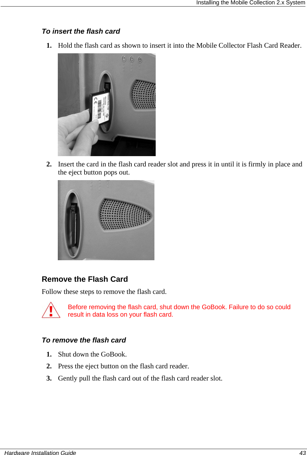  Installing the Mobile Collection 2.x System To insert the flash card 1. Hold the flash card as shown to insert it into the Mobile Collector Flash Card Reader.   2. Insert the card in the flash card reader slot and press it in until it is firmly in place and the eject button pops out.   Remove the Flash Card Follow these steps to remove the flash card.  Before removing the flash card, shut down the GoBook. Failure to do so could result in data loss on your flash card.  To remove the flash card 1. Shut down the GoBook. 2. Press the eject button on the flash card reader. 3. Gently pull the flash card out of the flash card reader slot.   Hardware Installation Guide  43  