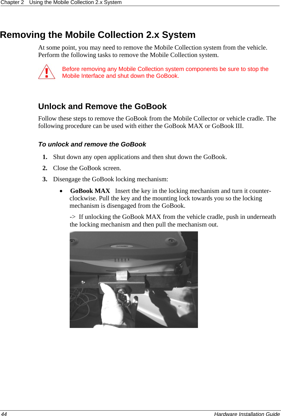Chapter 2  Using the Mobile Collection 2.x System   Removing the Mobile Collection 2.x System At some point, you may need to remove the Mobile Collection system from the vehicle. Perform the following tasks to remove the Mobile Collection system.  Before removing any Mobile Collection system components be sure to stop the Mobile Interface and shut down the GoBook.   Unlock and Remove the GoBook Follow these steps to remove the GoBook from the Mobile Collector or vehicle cradle. The following procedure can be used with either the GoBook MAX or GoBook III.  To unlock and remove the GoBook 1. Shut down any open applications and then shut down the GoBook. 2. Close the GoBook screen. 3. Disengage the GoBook locking mechanism:  • GoBook MAX   Insert the key in the locking mechanism and turn it counter-clockwise. Pull the key and the mounting lock towards you so the locking mechanism is disengaged from the GoBook.  -&gt;  If unlocking the GoBook MAX from the vehicle cradle, push in underneath the locking mechanism and then pull the mechanism out.   44    Hardware Installation Guide  