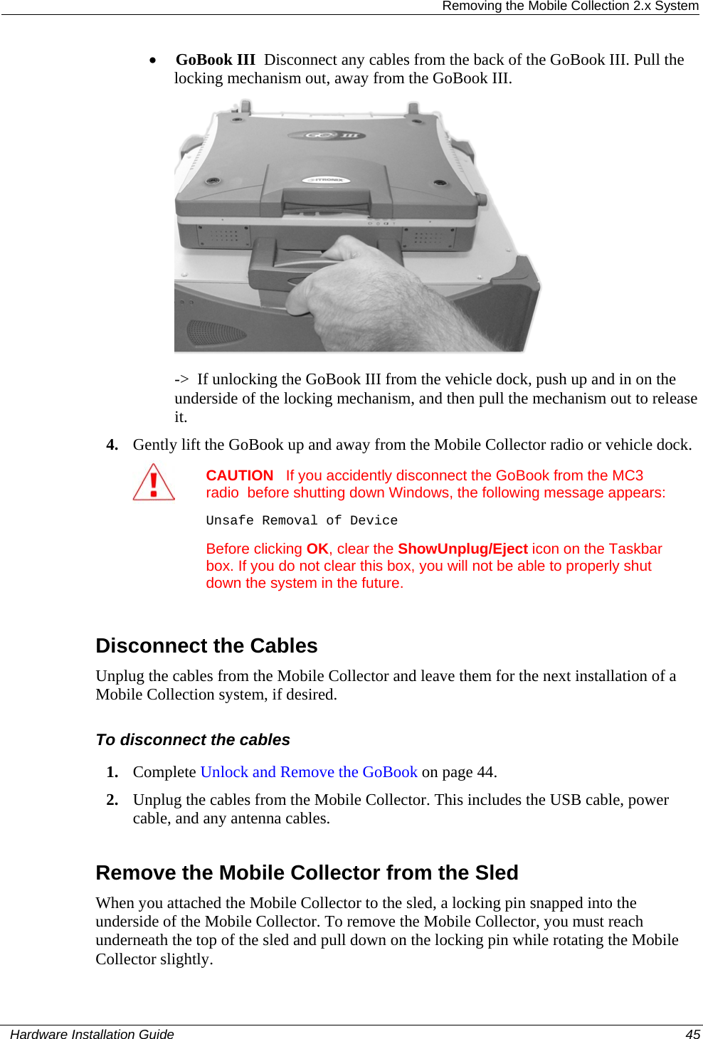  Removing the Mobile Collection 2.x System • GoBook III  Disconnect any cables from the back of the GoBook III. Pull the locking mechanism out, away from the GoBook III.   -&gt;  If unlocking the GoBook III from the vehicle dock, push up and in on the underside of the locking mechanism, and then pull the mechanism out to release it.  4. Gently lift the GoBook up and away from the Mobile Collector radio or vehicle dock.  CAUTION   If you accidently disconnect the GoBook from the MC3 radio  before shutting down Windows, the following message appears:Unsafe Removal of Device Before clicking OK, clear the ShowUnplug/Eject icon on the Taskbar box. If you do not clear this box, you will not be able to properly shut down the system in the future.   Disconnect the Cables Unplug the cables from the Mobile Collector and leave them for the next installation of a Mobile Collection system, if desired. To disconnect the cables 1. Complete Unlock and Remove the GoBook on page 44.  2. Unplug the cables from the Mobile Collector. This includes the USB cable, power cable, and any antenna cables.   Remove the Mobile Collector from the Sled When you attached the Mobile Collector to the sled, a locking pin snapped into the underside of the Mobile Collector. To remove the Mobile Collector, you must reach underneath the top of the sled and pull down on the locking pin while rotating the Mobile Collector slightly.    Hardware Installation Guide  45  