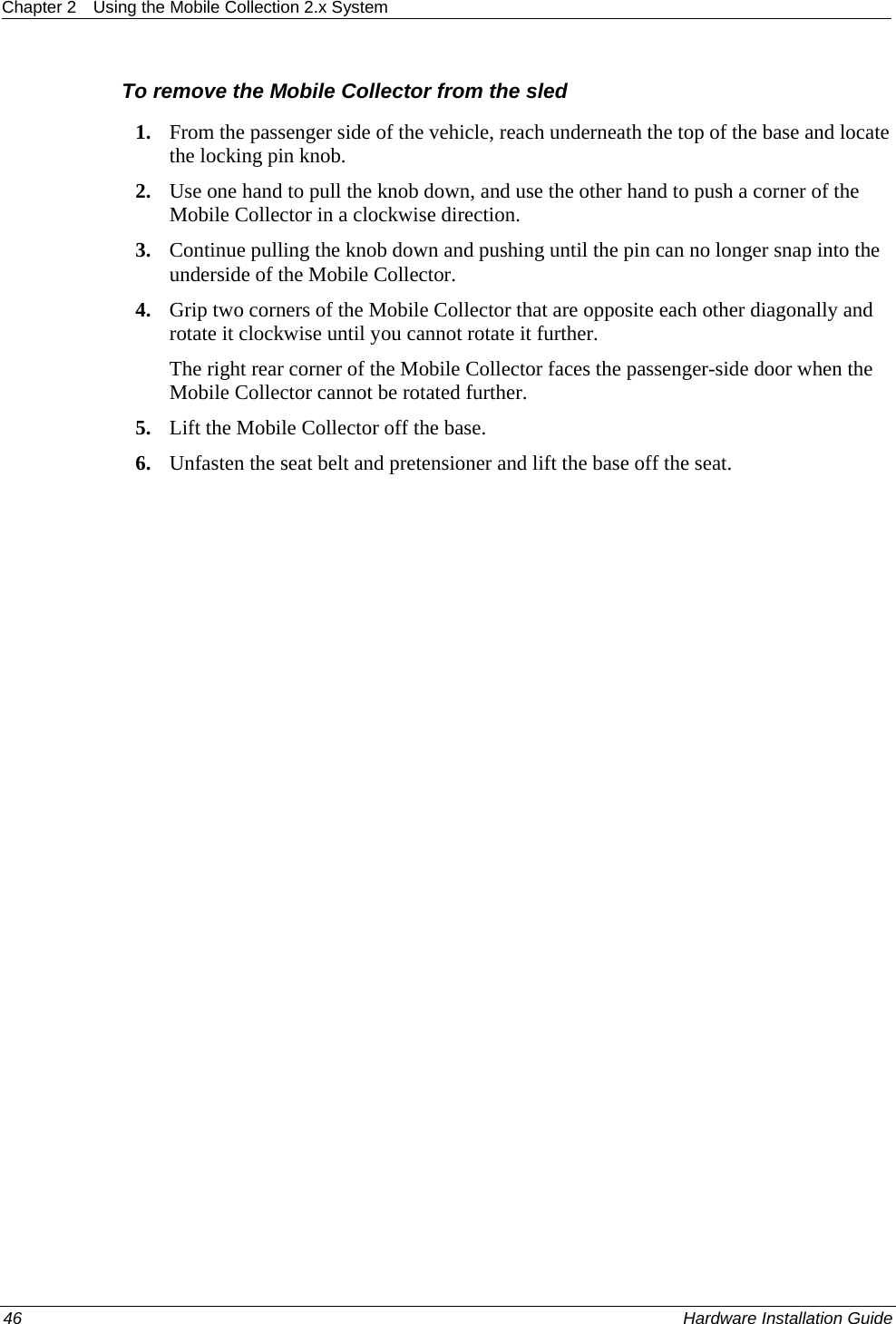 Chapter 2  Using the Mobile Collection 2.x System  To remove the Mobile Collector from the sled 1. From the passenger side of the vehicle, reach underneath the top of the base and locate the locking pin knob. 2. Use one hand to pull the knob down, and use the other hand to push a corner of the Mobile Collector in a clockwise direction. 3. Continue pulling the knob down and pushing until the pin can no longer snap into the underside of the Mobile Collector. 4. Grip two corners of the Mobile Collector that are opposite each other diagonally and rotate it clockwise until you cannot rotate it further.  The right rear corner of the Mobile Collector faces the passenger-side door when the Mobile Collector cannot be rotated further. 5. Lift the Mobile Collector off the base. 6. Unfasten the seat belt and pretensioner and lift the base off the seat. 46    Hardware Installation Guide  