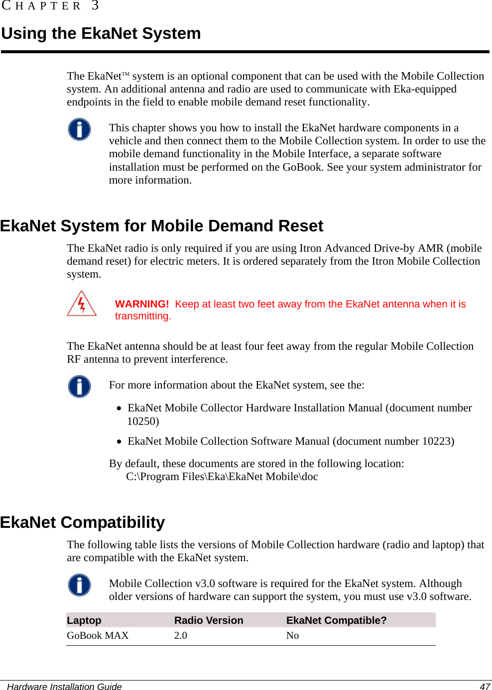  CHAPTER 3 Using the EkaNet System The EkaNetTM system is an optional component that can be used with the Mobile Collection system. An additional antenna and radio are used to communicate with Eka-equipped endpoints in the field to enable mobile demand reset functionality.   This chapter shows you how to install the EkaNet hardware components in a vehicle and then connect them to the Mobile Collection system. In order to use the mobile demand functionality in the Mobile Interface, a separate software installation must be performed on the GoBook. See your system administrator for more information.    EkaNet System for Mobile Demand Reset The EkaNet radio is only required if you are using Itron Advanced Drive-by AMR (mobile demand reset) for electric meters. It is ordered separately from the Itron Mobile Collection system.  WARNING!  Keep at least two feet away from the EkaNet antenna when it is transmitting.  The EkaNet antenna should be at least four feet away from the regular Mobile Collection RF antenna to prevent interference.   For more information about the EkaNet system, see the:  • EkaNet Mobile Collector Hardware Installation Manual (document number 10250)  • EkaNet Mobile Collection Software Manual (document number 10223) By default, these documents are stored in the following location:        C:\Program Files\Eka\EkaNet Mobile\doc      EkaNet Compatibility The following table lists the versions of Mobile Collection hardware (radio and laptop) that are compatible with the EkaNet system.   Mobile Collection v3.0 software is required for the EkaNet system. Although older versions of hardware can support the system, you must use v3.0 software.   Laptop  Radio Version  EkaNet Compatible?  GoBook MAX  2.0  No   Hardware Installation Guide  47  