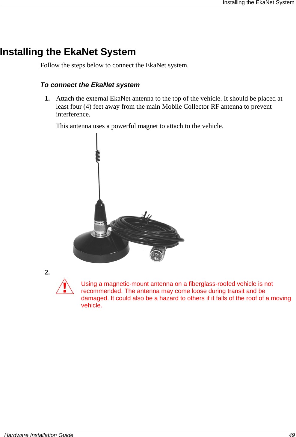  Installing the EkaNet System   Installing the EkaNet System Follow the steps below to connect the EkaNet system.   To connect the EkaNet system 1. Attach the external EkaNet antenna to the top of the vehicle. It should be placed at least four (4) feet away from the main Mobile Collector RF antenna to prevent interference.  This antenna uses a powerful magnet to attach to the vehicle.  2.   Using a magnetic-mount antenna on a fiberglass-roofed vehicle is not recommended. The antenna may come loose during transit and be damaged. It could also be a hazard to others if it falls of the roof of a moving vehicle.    Hardware Installation Guide  49  