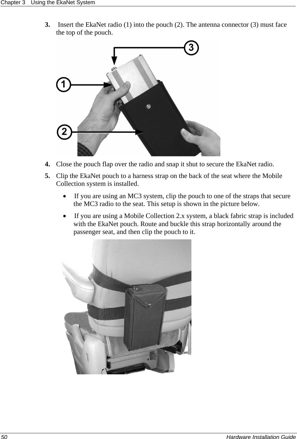 Chapter 3  Using the EkaNet System  3.  Insert the EkaNet radio (1) into the pouch (2). The antenna connector (3) must face the top of the pouch.   4. Close the pouch flap over the radio and snap it shut to secure the EkaNet radio.  5. Clip the EkaNet pouch to a harness strap on the back of the seat where the Mobile Collection system is installed.  • If you are using an MC3 system, clip the pouch to one of the straps that secure the MC3 radio to the seat. This setup is shown in the picture below.  • If you are using a Mobile Collection 2.x system, a black fabric strap is included with the EkaNet pouch. Route and buckle this strap horizontally around the passenger seat, and then clip the pouch to it.   50    Hardware Installation Guide  