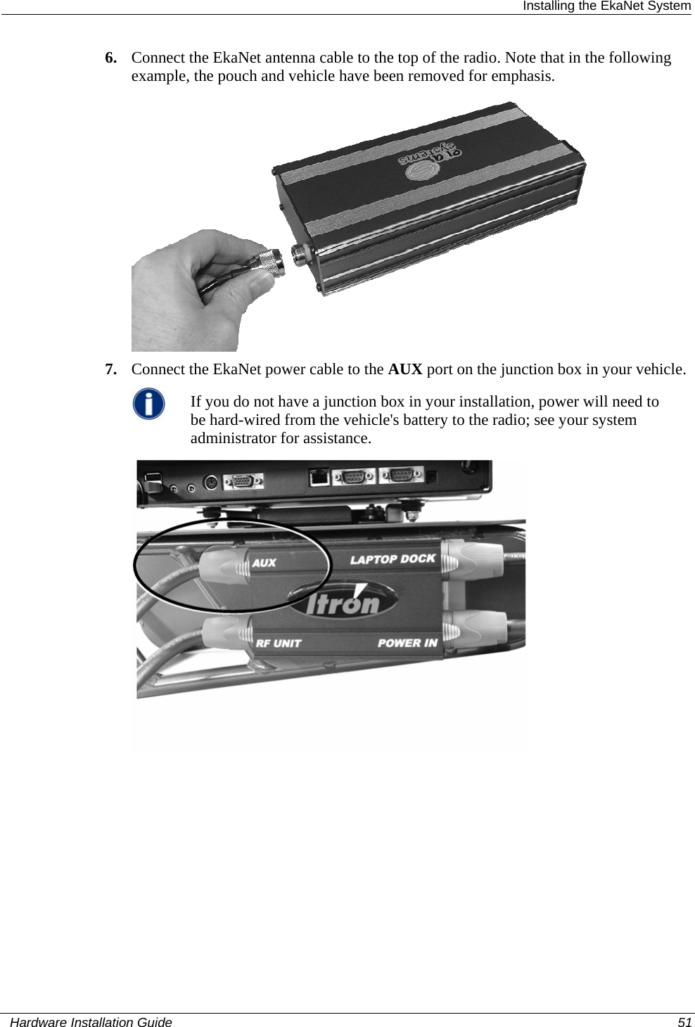  Installing the EkaNet System 6. Connect the EkaNet antenna cable to the top of the radio. Note that in the following example, the pouch and vehicle have been removed for emphasis.   7. Connect the EkaNet power cable to the AUX port on the junction box in your vehicle.  If you do not have a junction box in your installation, power will need to be hard-wired from the vehicle&apos;s battery to the radio; see your system administrator for assistance.     Hardware Installation Guide  51  