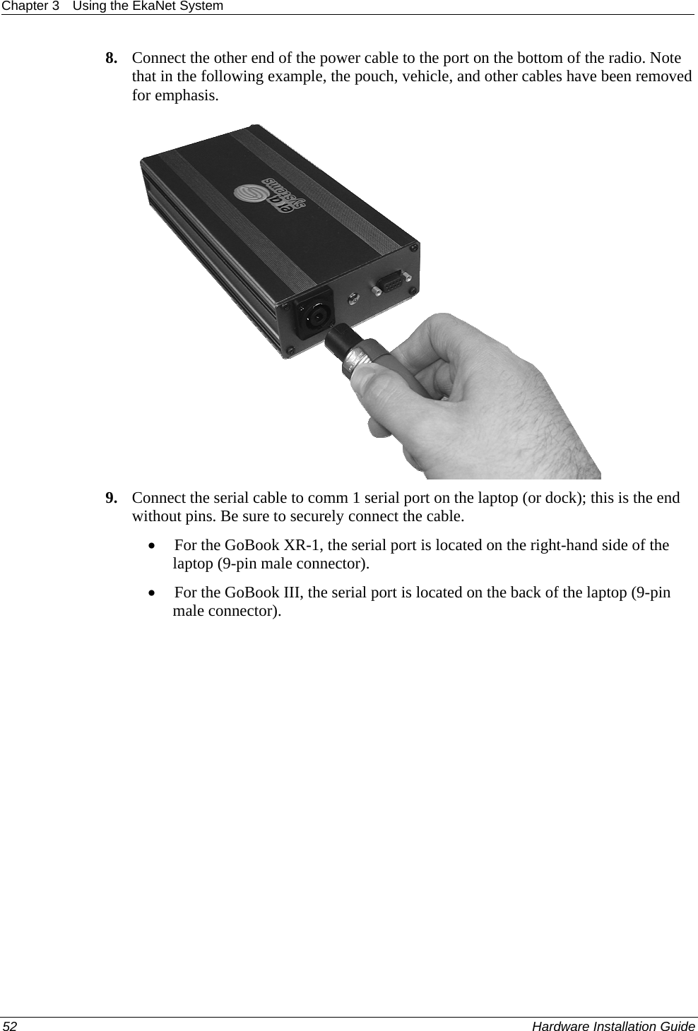 Chapter 3  Using the EkaNet System  8. Connect the other end of the power cable to the port on the bottom of the radio. Note that in the following example, the pouch, vehicle, and other cables have been removed for emphasis.   9. Connect the serial cable to comm 1 serial port on the laptop (or dock); this is the end without pins. Be sure to securely connect the cable.  • For the GoBook XR-1, the serial port is located on the right-hand side of the laptop (9-pin male connector).  • For the GoBook III, the serial port is located on the back of the laptop (9-pin male connector).  52    Hardware Installation Guide  