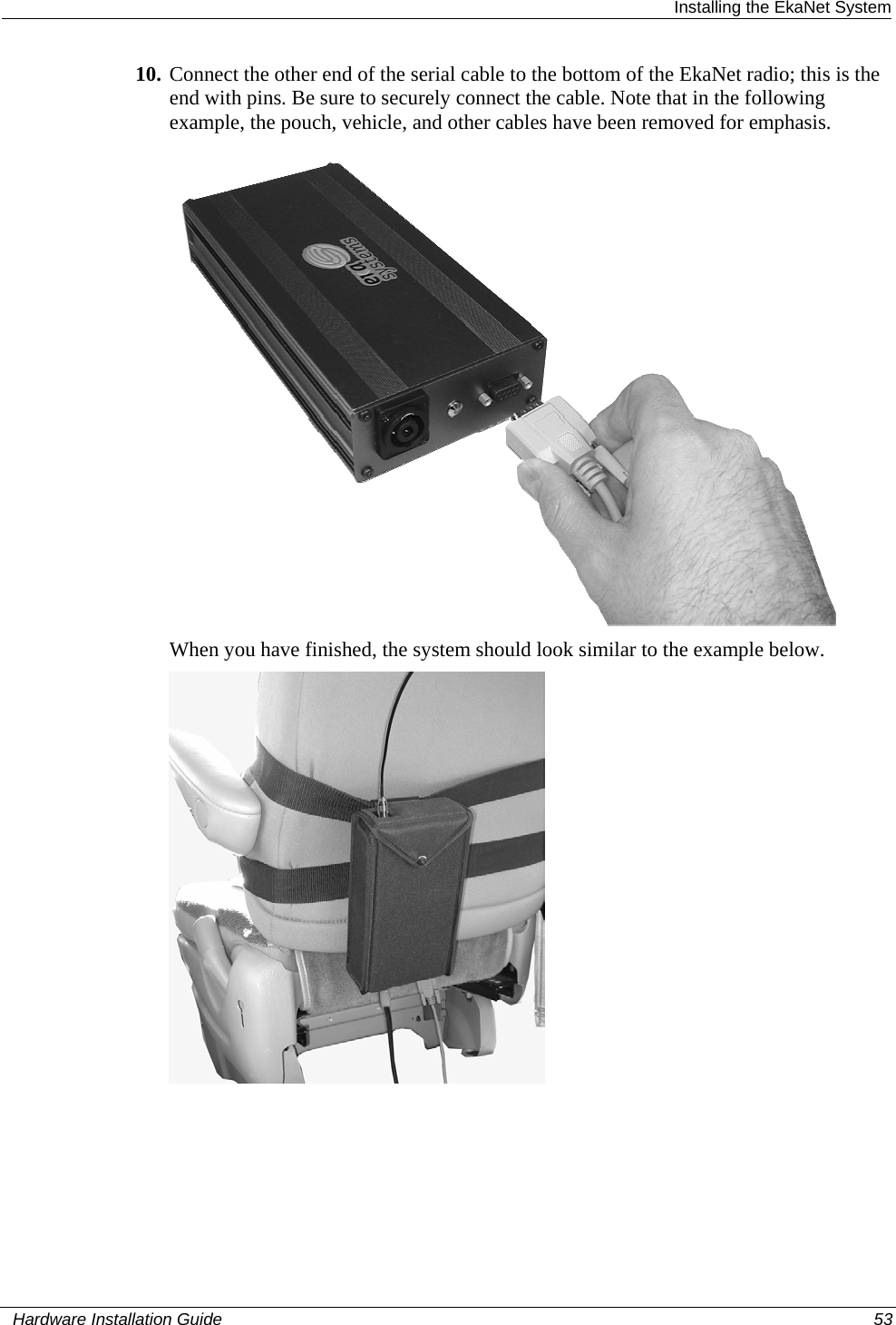  Installing the EkaNet System 10. Connect the other end of the serial cable to the bottom of the EkaNet radio; this is the end with pins. Be sure to securely connect the cable. Note that in the following example, the pouch, vehicle, and other cables have been removed for emphasis.   When you have finished, the system should look similar to the example below.     Hardware Installation Guide  53  