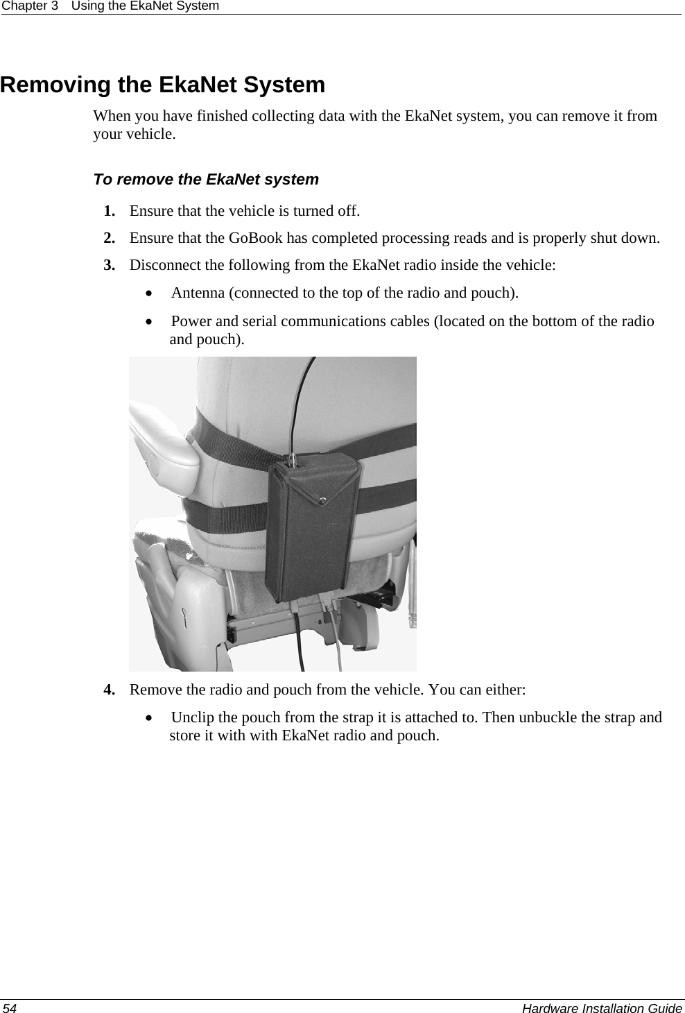 Chapter 3  Using the EkaNet System   Removing the EkaNet System When you have finished collecting data with the EkaNet system, you can remove it from your vehicle.   To remove the EkaNet system 1. Ensure that the vehicle is turned off.  2. Ensure that the GoBook has completed processing reads and is properly shut down.  3. Disconnect the following from the EkaNet radio inside the vehicle:  • Antenna (connected to the top of the radio and pouch).  • Power and serial communications cables (located on the bottom of the radio and pouch).   4. Remove the radio and pouch from the vehicle. You can either: • Unclip the pouch from the strap it is attached to. Then unbuckle the strap and store it with with EkaNet radio and pouch.  54    Hardware Installation Guide  