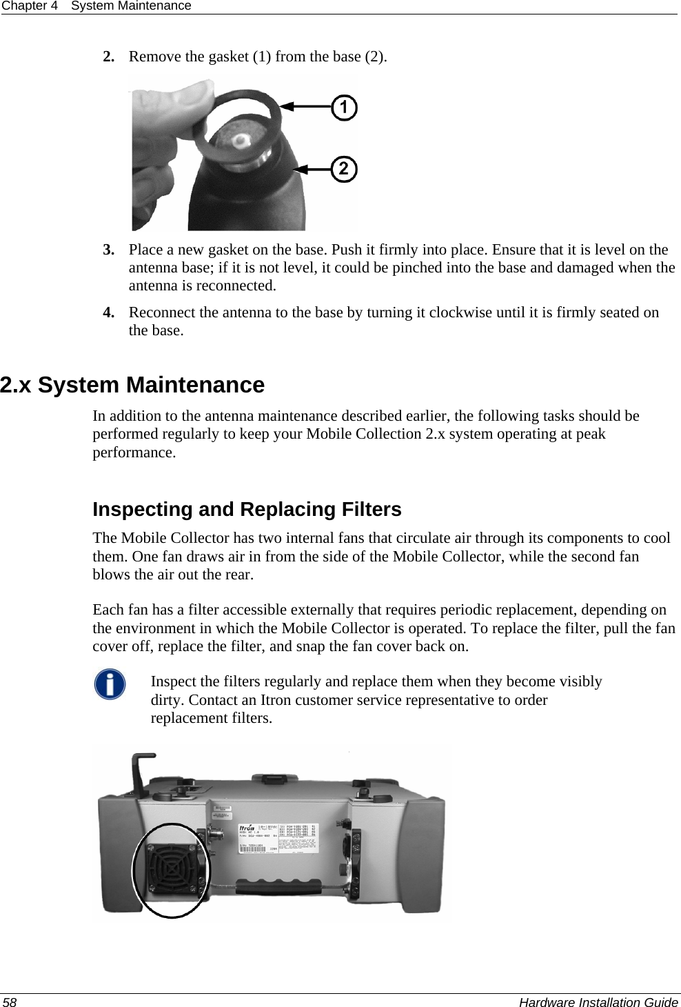 Chapter 4  System Maintenance  2. Remove the gasket (1) from the base (2).   3. Place a new gasket on the base. Push it firmly into place. Ensure that it is level on the antenna base; if it is not level, it could be pinched into the base and damaged when the antenna is reconnected.  4. Reconnect the antenna to the base by turning it clockwise until it is firmly seated on the base.   2.x System Maintenance In addition to the antenna maintenance described earlier, the following tasks should be performed regularly to keep your Mobile Collection 2.x system operating at peak performance.   Inspecting and Replacing Filters The Mobile Collector has two internal fans that circulate air through its components to cool them. One fan draws air in from the side of the Mobile Collector, while the second fan blows the air out the rear.  Each fan has a filter accessible externally that requires periodic replacement, depending on the environment in which the Mobile Collector is operated. To replace the filter, pull the fan cover off, replace the filter, and snap the fan cover back on.  Inspect the filters regularly and replace them when they become visibly dirty. Contact an Itron customer service representative to order replacement filters.   58    Hardware Installation Guide  