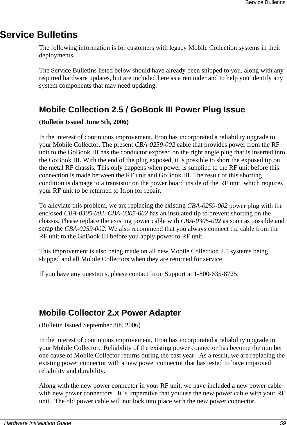  Service Bulletins Service Bulletins The following information is for customers with legacy Mobile Collection systems in their deployments.  The Service Bulletins listed below should have already been shipped to you, along with any required hardware updates, but are included here as a reminder and to help you identify any system components that may need updating.   Mobile Collection 2.5 / GoBook III Power Plug Issue (Bulletin Issued June 5th, 2006) In the interest of continuous improvement, Itron has incorporated a reliability upgrade to your Mobile Collector. The present CBA-0259-002 cable that provides power from the RF unit to the GoBook III has the conductor exposed on the right angle plug that is inserted into the GoBook III. With the end of the plug exposed, it is possible to short the exposed tip on the metal RF chassis. This only happens when power is supplied to the RF unit before this connection is made between the RF unit and GoBook III. The result of this shorting condition is damage to a transistor on the power board inside of the RF unit, which requires your RF unit to be returned to Itron for repair.  To alleviate this problem, we are replacing the existing CBA-0259-002 power plug with the enclosed CBA-0305-002. CBA-0305-002 has an insulated tip to prevent shorting on the chassis. Please replace the existing power cable with CBA-0305-002 as soon as possible and scrap the CBA-0259-002. We also recommend that you always connect the cable from the RF unit to the GoBook III before you apply power to RF unit. This improvement is also being made on all new Mobile Collection 2.5 systems being shipped and all Mobile Collectors when they are returned for service. If you have any questions, please contact Itron Support at 1-800-635-8725.   Mobile Collector 2.x Power Adapter (Bulletin Issued September 8th, 2006) In the interest of continuous improvement, Itron has incorporated a reliability upgrade in your Mobile Collector.  Reliability of the existing power connector has become the number one cause of Mobile Collector returns during the past year.  As a result, we are replacing the existing power connector with a new power connector that has tested to have improved reliability and durability. Along with the new power connector in your RF unit, we have included a new power cable with new power connectors.  It is imperative that you use the new power cable with your RF unit.  The old power cable will not lock into place with the new power connector.     Hardware Installation Guide  59  