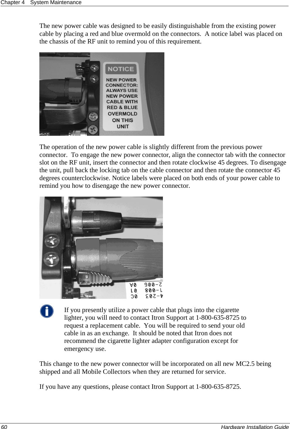 Chapter 4  System Maintenance  The new power cable was designed to be easily distinguishable from the existing power cable by placing a red and blue overmold on the connectors.  A notice label was placed on the chassis of the RF unit to remind you of this requirement.     The operation of the new power cable is slightly different from the previous power connector.  To engage the new power connector, align the connector tab with the connector slot on the RF unit, insert the connector and then rotate clockwise 45 degrees. To disengage the unit, pull back the locking tab on the cable connector and then rotate the connector 45 degrees counterclockwise. Notice labels were placed on both ends of your power cable to remind you how to disengage the new power connector.   If you presently utilize a power cable that plugs into the cigarette lighter, you will need to contact Itron Support at 1-800-635-8725 to request a replacement cable.  You will be required to send your old cable in as an exchange.  It should be noted that Itron does not recommend the cigarette lighter adapter configuration except for emergency use. This change to the new power connector will be incorporated on all new MC2.5 being shipped and all Mobile Collectors when they are returned for service. If you have any questions, please contact Itron Support at 1-800-635-8725. 60    Hardware Installation Guide  