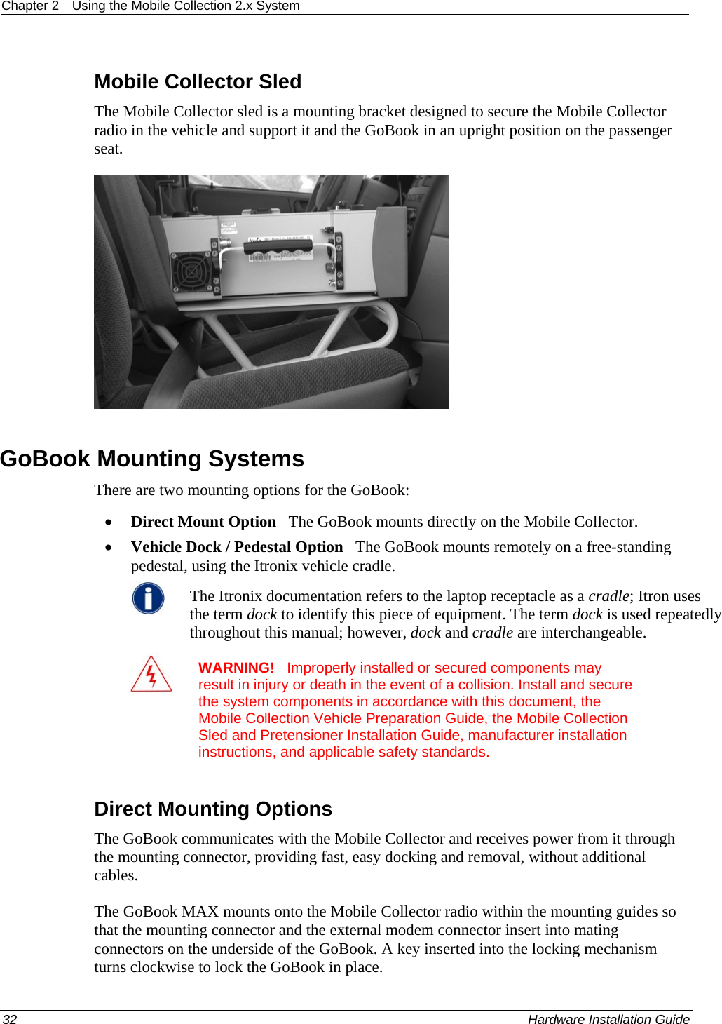 Chapter 2  Using the Mobile Collection 2.x System  Mobile Collector Sled The Mobile Collector sled is a mounting bracket designed to secure the Mobile Collector radio in the vehicle and support it and the GoBook in an upright position on the passenger seat.    GoBook Mounting Systems There are two mounting options for the GoBook: • Direct Mount Option   The GoBook mounts directly on the Mobile Collector. • Vehicle Dock / Pedestal Option   The GoBook mounts remotely on a free-standing pedestal, using the Itronix vehicle cradle.  The Itronix documentation refers to the laptop receptacle as a cradle; Itron uses the term dock to identify this piece of equipment. The term dock is used repeatedly throughout this manual; however, dock and cradle are interchangeable.   WARNING!   Improperly installed or secured components may result in injury or death in the event of a collision. Install and secure the system components in accordance with this document, the Mobile Collection Vehicle Preparation Guide, the Mobile Collection Sled and Pretensioner Installation Guide, manufacturer installation instructions, and applicable safety standards.  Direct Mounting Options The GoBook communicates with the Mobile Collector and receives power from it through the mounting connector, providing fast, easy docking and removal, without additional cables. The GoBook MAX mounts onto the Mobile Collector radio within the mounting guides so that the mounting connector and the external modem connector insert into mating connectors on the underside of the GoBook. A key inserted into the locking mechanism turns clockwise to lock the GoBook in place.  32    Hardware Installation Guide  