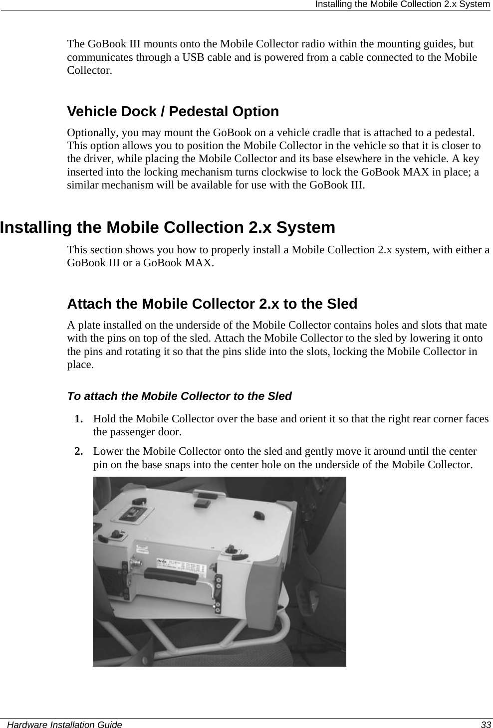  Installing the Mobile Collection 2.x System The GoBook III mounts onto the Mobile Collector radio within the mounting guides, but communicates through a USB cable and is powered from a cable connected to the Mobile Collector.   Vehicle Dock / Pedestal Option Optionally, you may mount the GoBook on a vehicle cradle that is attached to a pedestal. This option allows you to position the Mobile Collector in the vehicle so that it is closer to the driver, while placing the Mobile Collector and its base elsewhere in the vehicle. A key inserted into the locking mechanism turns clockwise to lock the GoBook MAX in place; a similar mechanism will be available for use with the GoBook III.  Installing the Mobile Collection 2.x System This section shows you how to properly install a Mobile Collection 2.x system, with either a GoBook III or a GoBook MAX.   Attach the Mobile Collector 2.x to the Sled A plate installed on the underside of the Mobile Collector contains holes and slots that mate with the pins on top of the sled. Attach the Mobile Collector to the sled by lowering it onto the pins and rotating it so that the pins slide into the slots, locking the Mobile Collector in place. To attach the Mobile Collector to the Sled 1. Hold the Mobile Collector over the base and orient it so that the right rear corner faces the passenger door. 2. Lower the Mobile Collector onto the sled and gently move it around until the center pin on the base snaps into the center hole on the underside of the Mobile Collector.    Hardware Installation Guide  33  