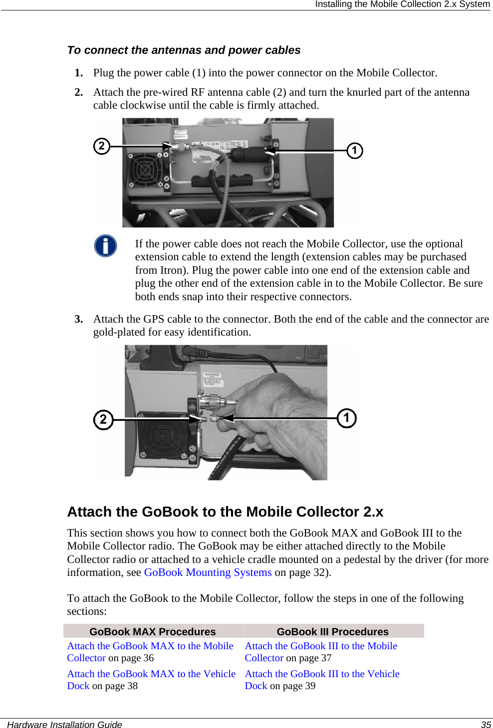  Installing the Mobile Collection 2.x System To connect the antennas and power cables 1. Plug the power cable (1) into the power connector on the Mobile Collector. 2. Attach the pre-wired RF antenna cable (2) and turn the knurled part of the antenna cable clockwise until the cable is firmly attached.   If the power cable does not reach the Mobile Collector, use the optional extension cable to extend the length (extension cables may be purchased from Itron). Plug the power cable into one end of the extension cable and plug the other end of the extension cable in to the Mobile Collector. Be sure both ends snap into their respective connectors. 3. Attach the GPS cable to the connector. Both the end of the cable and the connector are gold-plated for easy identification.   Attach the GoBook to the Mobile Collector 2.x This section shows you how to connect both the GoBook MAX and GoBook III to the Mobile Collector radio. The GoBook may be either attached directly to the Mobile Collector radio or attached to a vehicle cradle mounted on a pedestal by the driver (for more information, see GoBook Mounting Systems on page 32). To attach the GoBook to the Mobile Collector, follow the steps in one of the following sections:  GoBook MAX Procedures  GoBook III Procedures Attach the GoBook MAX to the Mobile Collector on page 36 Attach the GoBook III to the Mobile Collector on page 37Attach the GoBook MAX to the Vehicle Dock on page 38 Attach the GoBook III to the Vehicle Dock on page 39   Hardware Installation Guide  35  