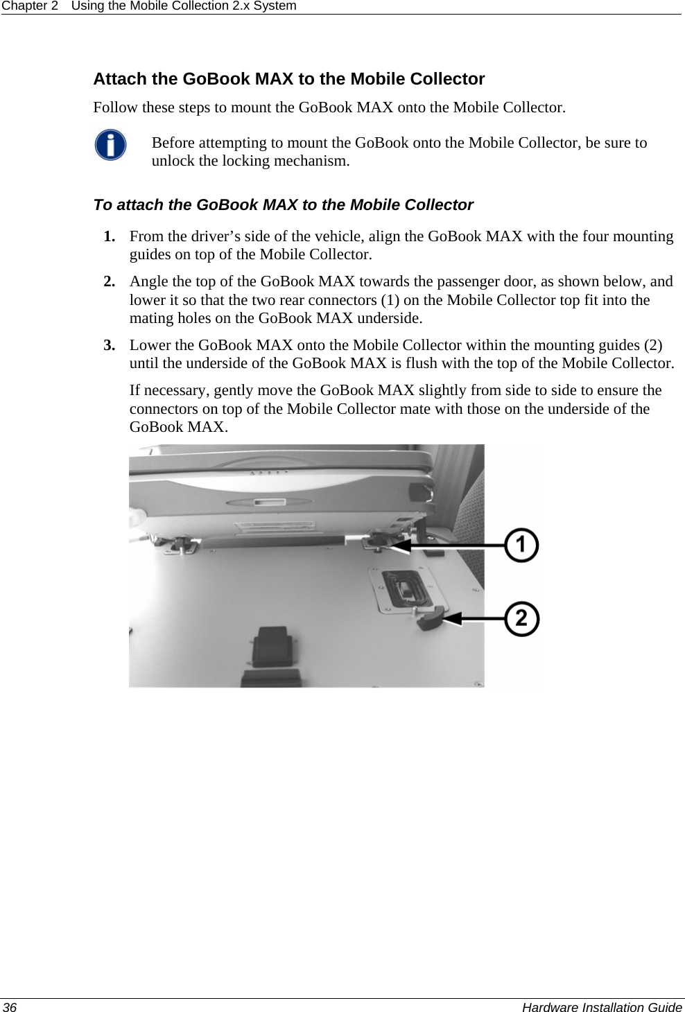 Chapter 2  Using the Mobile Collection 2.x System  Attach the GoBook MAX to the Mobile Collector Follow these steps to mount the GoBook MAX onto the Mobile Collector.  Before attempting to mount the GoBook onto the Mobile Collector, be sure to unlock the locking mechanism. To attach the GoBook MAX to the Mobile Collector 1. From the driver’s side of the vehicle, align the GoBook MAX with the four mounting guides on top of the Mobile Collector.  2. Angle the top of the GoBook MAX towards the passenger door, as shown below, and lower it so that the two rear connectors (1) on the Mobile Collector top fit into the mating holes on the GoBook MAX underside. 3. Lower the GoBook MAX onto the Mobile Collector within the mounting guides (2) until the underside of the GoBook MAX is flush with the top of the Mobile Collector.  If necessary, gently move the GoBook MAX slightly from side to side to ensure the connectors on top of the Mobile Collector mate with those on the underside of the GoBook MAX.  36    Hardware Installation Guide  