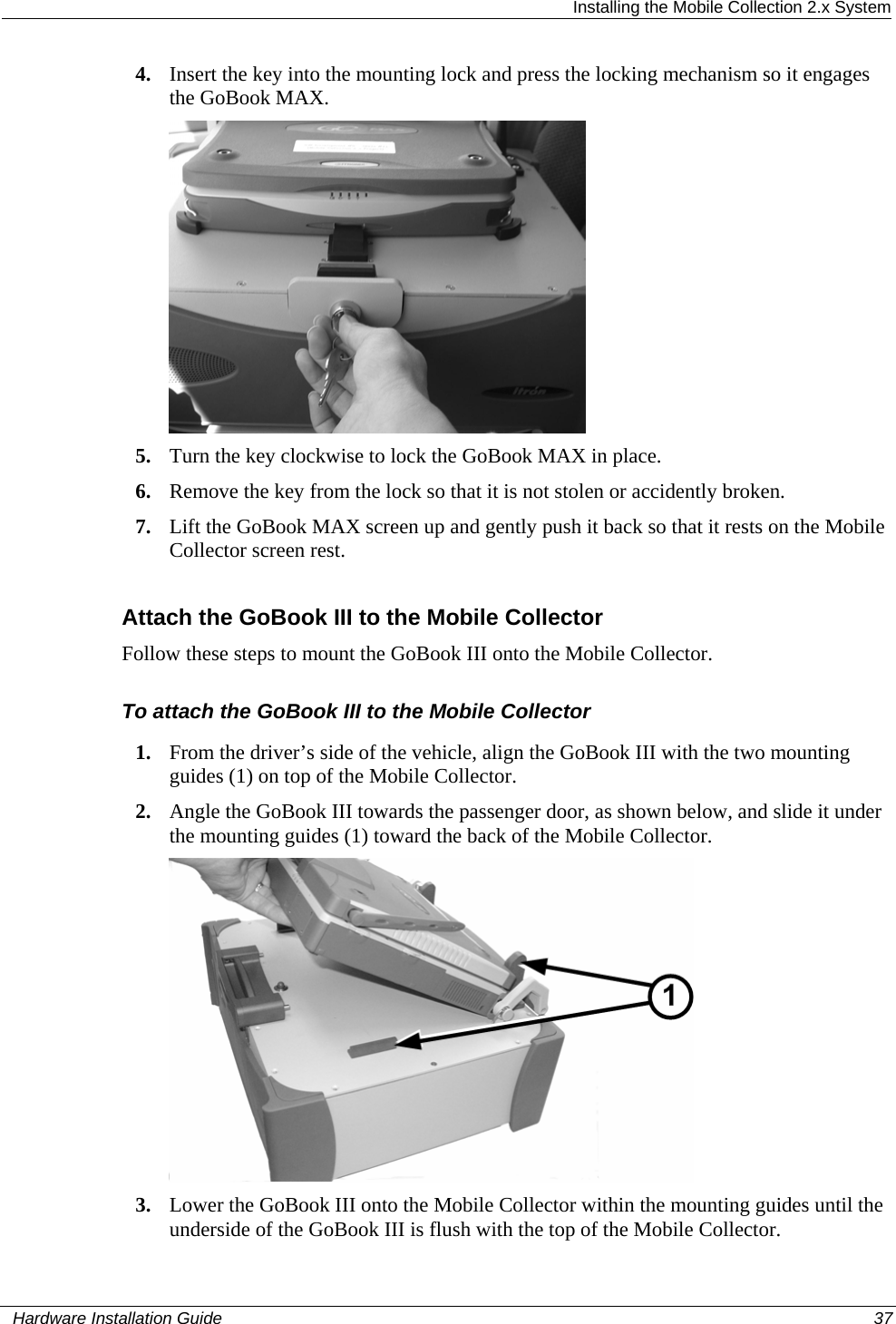  Installing the Mobile Collection 2.x System 4. Insert the key into the mounting lock and press the locking mechanism so it engages the GoBook MAX.  5. Turn the key clockwise to lock the GoBook MAX in place. 6. Remove the key from the lock so that it is not stolen or accidently broken. 7. Lift the GoBook MAX screen up and gently push it back so that it rests on the Mobile Collector screen rest.  Attach the GoBook III to the Mobile Collector Follow these steps to mount the GoBook III onto the Mobile Collector. To attach the GoBook III to the Mobile Collector 1. From the driver’s side of the vehicle, align the GoBook III with the two mounting guides (1) on top of the Mobile Collector.  2. Angle the GoBook III towards the passenger door, as shown below, and slide it under the mounting guides (1) toward the back of the Mobile Collector.  3. Lower the GoBook III onto the Mobile Collector within the mounting guides until the underside of the GoBook III is flush with the top of the Mobile Collector.    Hardware Installation Guide  37  