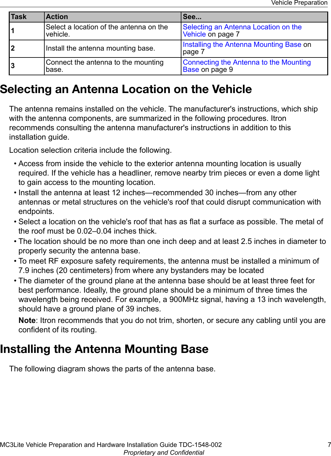 Task Action See...1Select a location of the antenna on thevehicle.Selecting an Antenna Location on theVehicle on page 72Install the antenna mounting base. Installing the Antenna Mounting Base onpage 73Connect the antenna to the mountingbase.Connecting the Antenna to the MountingBase on page 9Selecting an Antenna Location on the VehicleThe antenna remains installed on the vehicle. The manufacturer&apos;s instructions, which shipwith the antenna components, are summarized in the following procedures. Itronrecommends consulting the antenna manufacturer&apos;s instructions in addition to thisinstallation guide.Location selection criteria include the following.• Access from inside the vehicle to the exterior antenna mounting location is usuallyrequired. If the vehicle has a headliner, remove nearby trim pieces or even a dome lightto gain access to the mounting location.• Install the antenna at least 12 inches—recommended 30 inches—from any otherantennas or metal structures on the vehicle&apos;s roof that could disrupt communication withendpoints.• Select a location on the vehicle&apos;s roof that has as flat a surface as possible. The metal ofthe roof must be 0.02–0.04 inches thick.• The location should be no more than one inch deep and at least 2.5 inches in diameter toproperly security the antenna base.• To meet RF exposure safety requirements, the antenna must be installed a minimum of7.9 inches (20 centimeters) from where any bystanders may be located• The diameter of the ground plane at the antenna base should be at least three feet forbest performance. Ideally, the ground plane should be a minimum of three times thewavelength being received. For example, a 900MHz signal, having a 13 inch wavelength,should have a ground plane of 39 inches.Note: Itron recommends that you do not trim, shorten, or secure any cabling until you areconfident of its routing.Installing the Antenna Mounting BaseThe following diagram shows the parts of the antenna base.Vehicle PreparationMC3Lite Vehicle Preparation and Hardware Installation Guide TDC-1548-002 7Proprietary and Confidential