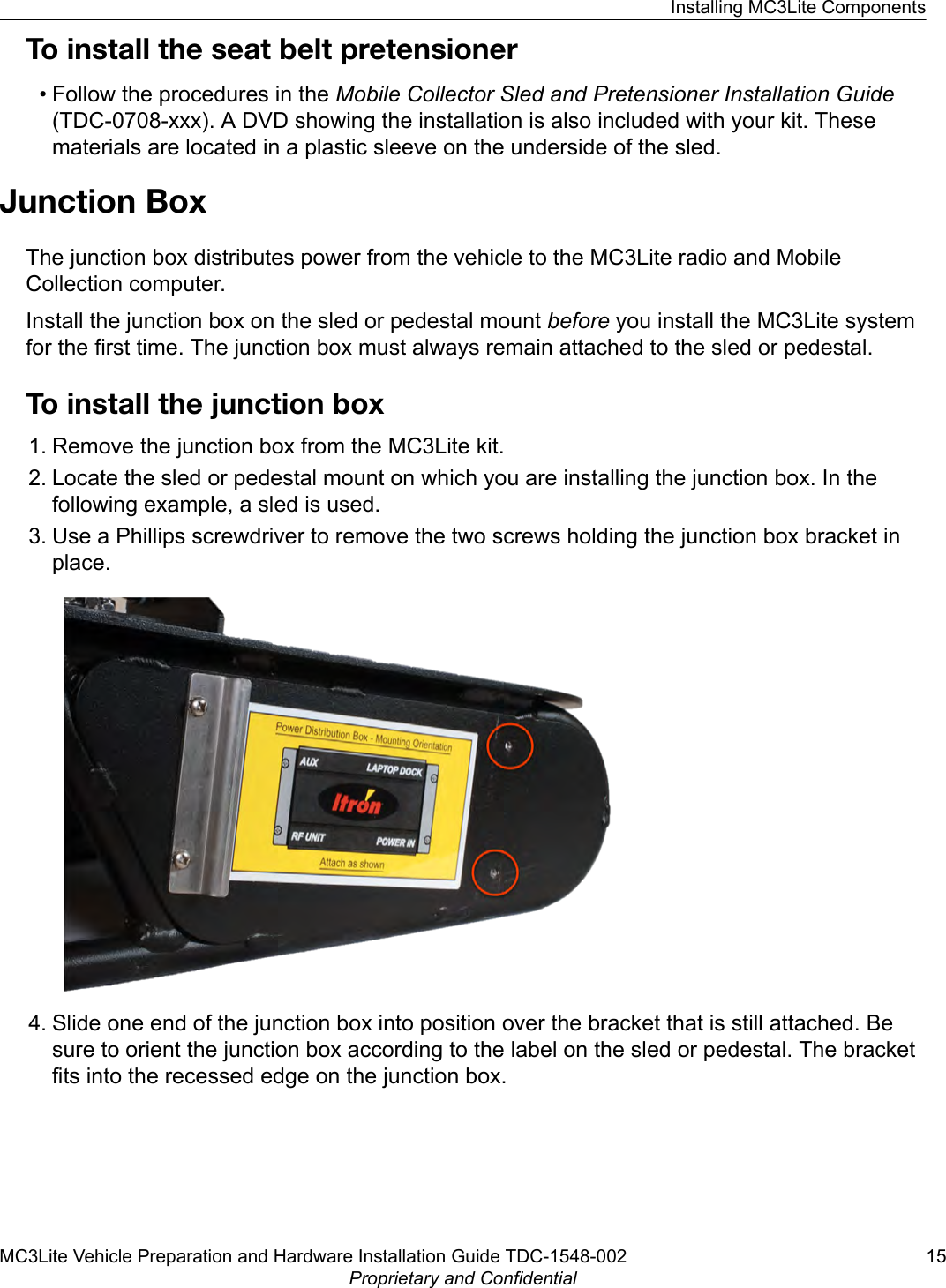 To install the seat belt pretensioner• Follow the procedures in the Mobile Collector Sled and Pretensioner Installation Guide(TDC-0708-xxx). A DVD showing the installation is also included with your kit. Thesematerials are located in a plastic sleeve on the underside of the sled.Junction BoxThe junction box distributes power from the vehicle to the MC3Lite radio and MobileCollection computer.Install the junction box on the sled or pedestal mount before you install the MC3Lite systemfor the first time. The junction box must always remain attached to the sled or pedestal.To install the junction box1. Remove the junction box from the MC3Lite kit.2. Locate the sled or pedestal mount on which you are installing the junction box. In thefollowing example, a sled is used.3. Use a Phillips screwdriver to remove the two screws holding the junction box bracket inplace.4. Slide one end of the junction box into position over the bracket that is still attached. Besure to orient the junction box according to the label on the sled or pedestal. The bracketfits into the recessed edge on the junction box.Installing MC3Lite ComponentsMC3Lite Vehicle Preparation and Hardware Installation Guide TDC-1548-002 15Proprietary and Confidential