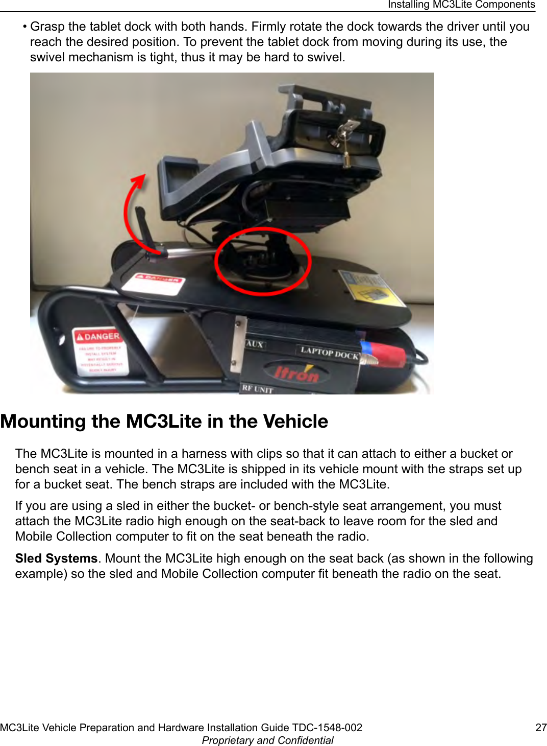 • Grasp the tablet dock with both hands. Firmly rotate the dock towards the driver until youreach the desired position. To prevent the tablet dock from moving during its use, theswivel mechanism is tight, thus it may be hard to swivel.Mounting the MC3Lite in the VehicleThe MC3Lite is mounted in a harness with clips so that it can attach to either a bucket orbench seat in a vehicle. The MC3Lite is shipped in its vehicle mount with the straps set upfor a bucket seat. The bench straps are included with the MC3Lite.If you are using a sled in either the bucket- or bench-style seat arrangement, you mustattach the MC3Lite radio high enough on the seat-back to leave room for the sled andMobile Collection computer to fit on the seat beneath the radio.Sled Systems. Mount the MC3Lite high enough on the seat back (as shown in the followingexample) so the sled and Mobile Collection computer fit beneath the radio on the seat.Installing MC3Lite ComponentsMC3Lite Vehicle Preparation and Hardware Installation Guide TDC-1548-002 27Proprietary and Confidential