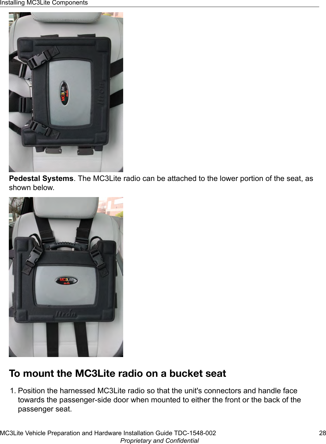 Pedestal Systems. The MC3Lite radio can be attached to the lower portion of the seat, asshown below.To mount the MC3Lite radio on a bucket seat1. Position the harnessed MC3Lite radio so that the unit&apos;s connectors and handle facetowards the passenger-side door when mounted to either the front or the back of thepassenger seat.Installing MC3Lite ComponentsMC3Lite Vehicle Preparation and Hardware Installation Guide TDC-1548-002 28Proprietary and Confidential