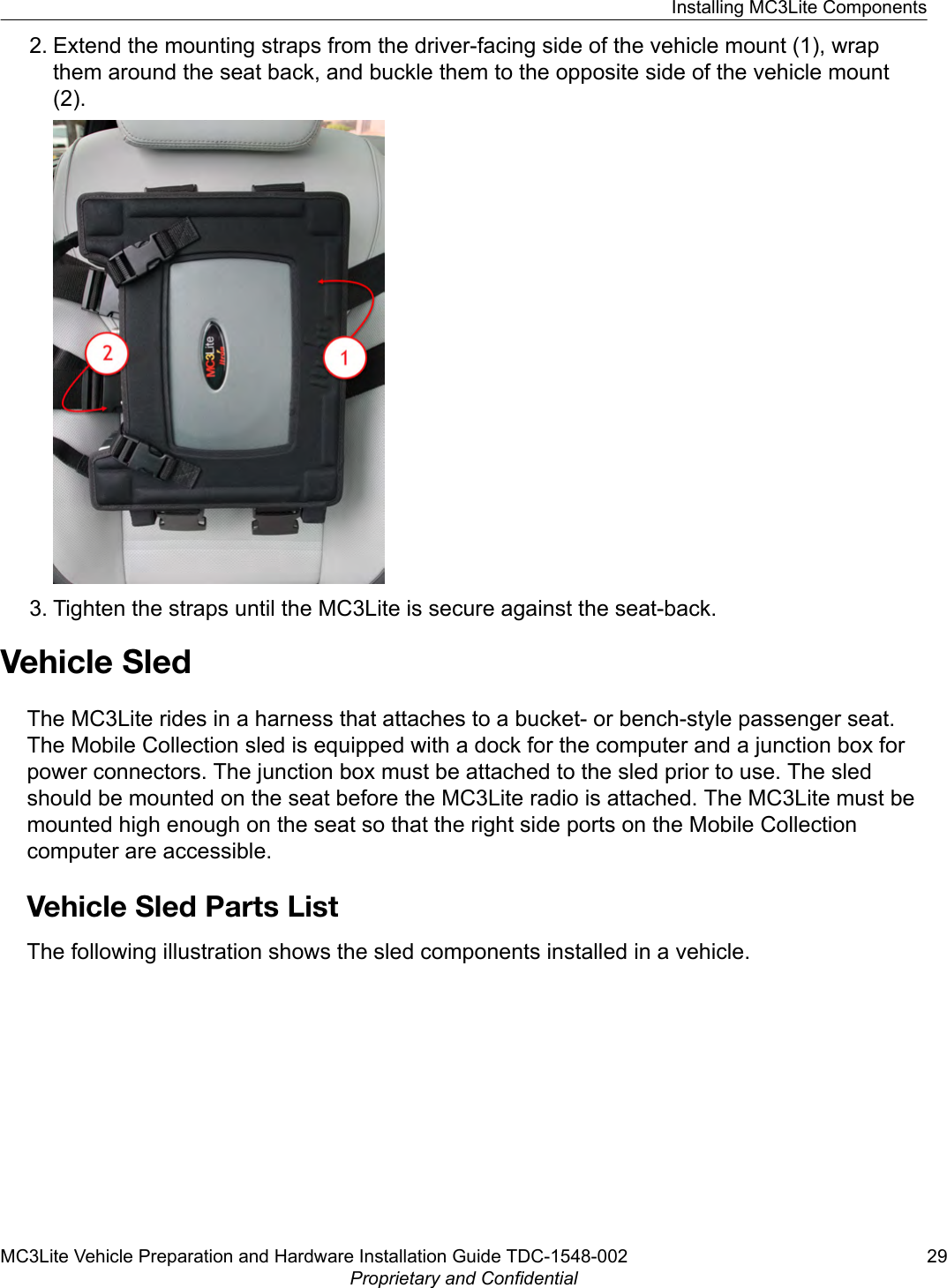 2. Extend the mounting straps from the driver-facing side of the vehicle mount (1), wrapthem around the seat back, and buckle them to the opposite side of the vehicle mount(2).3. Tighten the straps until the MC3Lite is secure against the seat-back.Vehicle SledThe MC3Lite rides in a harness that attaches to a bucket- or bench-style passenger seat.The Mobile Collection sled is equipped with a dock for the computer and a junction box forpower connectors. The junction box must be attached to the sled prior to use. The sledshould be mounted on the seat before the MC3Lite radio is attached. The MC3Lite must bemounted high enough on the seat so that the right side ports on the Mobile Collectioncomputer are accessible.Vehicle Sled Parts ListThe following illustration shows the sled components installed in a vehicle.Installing MC3Lite ComponentsMC3Lite Vehicle Preparation and Hardware Installation Guide TDC-1548-002 29Proprietary and Confidential