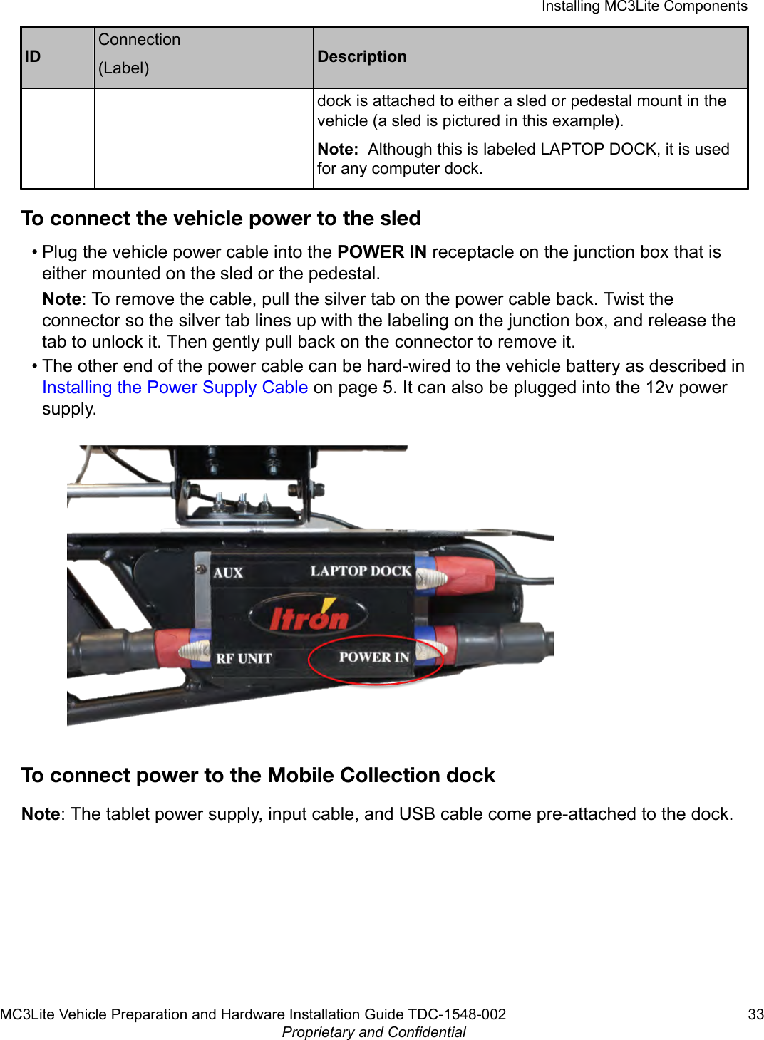 IDConnection(Label) Descriptiondock is attached to either a sled or pedestal mount in thevehicle (a sled is pictured in this example).Note:  Although this is labeled LAPTOP DOCK, it is usedfor any computer dock.To connect the vehicle power to the sled• Plug the vehicle power cable into the POWER IN receptacle on the junction box that iseither mounted on the sled or the pedestal.Note: To remove the cable, pull the silver tab on the power cable back. Twist theconnector so the silver tab lines up with the labeling on the junction box, and release thetab to unlock it. Then gently pull back on the connector to remove it.• The other end of the power cable can be hard-wired to the vehicle battery as described in Installing the Power Supply Cable on page 5. It can also be plugged into the 12v powersupply.To connect power to the Mobile Collection dockNote: The tablet power supply, input cable, and USB cable come pre-attached to the dock.Installing MC3Lite ComponentsMC3Lite Vehicle Preparation and Hardware Installation Guide TDC-1548-002 33Proprietary and Confidential