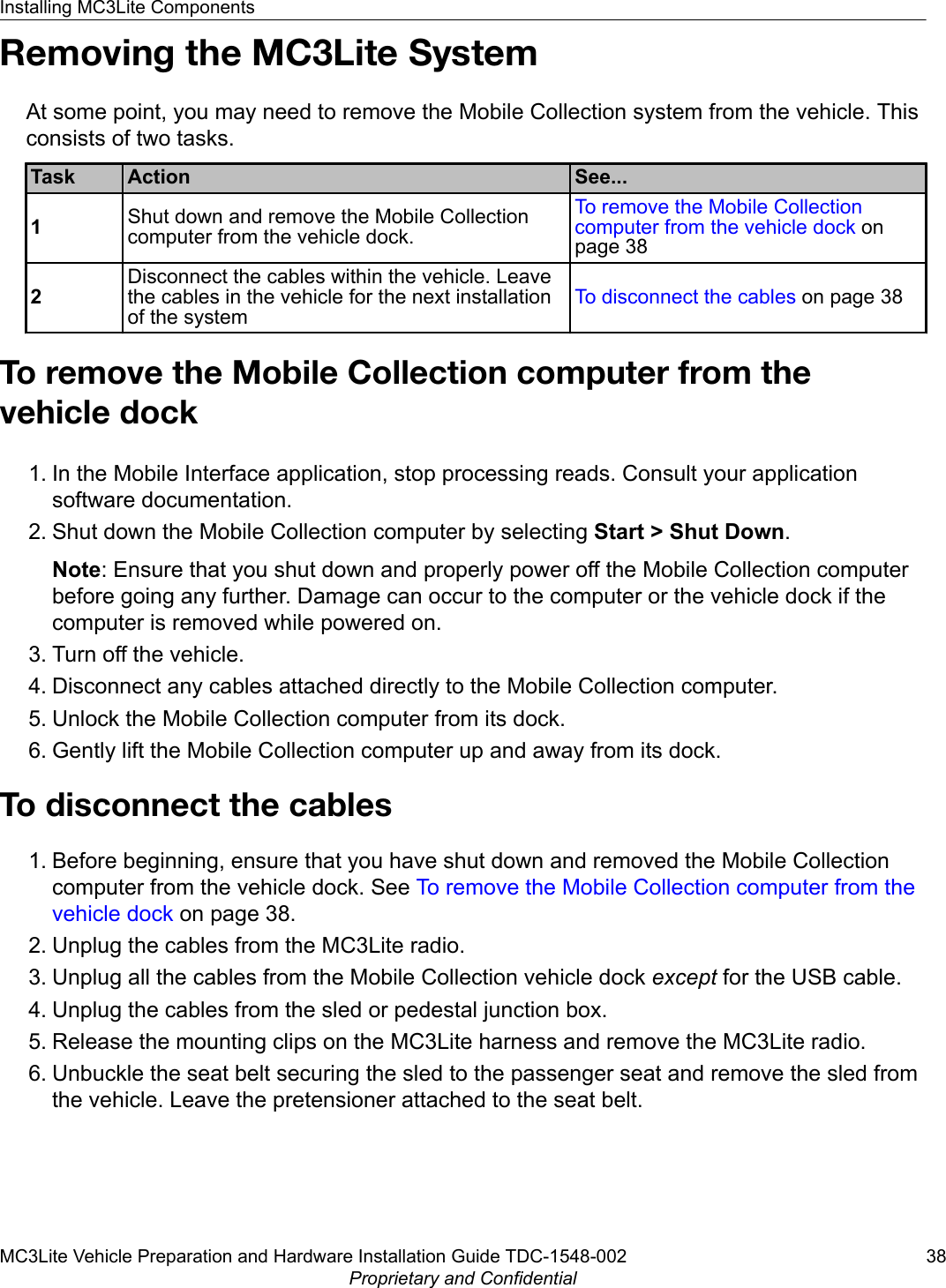 Removing the MC3Lite SystemAt some point, you may need to remove the Mobile Collection system from the vehicle. Thisconsists of two tasks.Task Action See...1Shut down and remove the Mobile Collectioncomputer from the vehicle dock.To remove the Mobile Collectioncomputer from the vehicle dock onpage 382Disconnect the cables within the vehicle. Leavethe cables in the vehicle for the next installationof the systemTo disconnect the cables on page 38To remove the Mobile Collection computer from thevehicle dock1. In the Mobile Interface application, stop processing reads. Consult your applicationsoftware documentation.2. Shut down the Mobile Collection computer by selecting Start &gt; Shut Down.Note: Ensure that you shut down and properly power off the Mobile Collection computerbefore going any further. Damage can occur to the computer or the vehicle dock if thecomputer is removed while powered on.3. Turn off the vehicle.4. Disconnect any cables attached directly to the Mobile Collection computer.5. Unlock the Mobile Collection computer from its dock.6. Gently lift the Mobile Collection computer up and away from its dock.To disconnect the cables1. Before beginning, ensure that you have shut down and removed the Mobile Collectioncomputer from the vehicle dock. See To remove the Mobile Collection computer from thevehicle dock on page 38.2. Unplug the cables from the MC3Lite radio.3. Unplug all the cables from the Mobile Collection vehicle dock except for the USB cable.4. Unplug the cables from the sled or pedestal junction box.5. Release the mounting clips on the MC3Lite harness and remove the MC3Lite radio.6. Unbuckle the seat belt securing the sled to the passenger seat and remove the sled fromthe vehicle. Leave the pretensioner attached to the seat belt.Installing MC3Lite ComponentsMC3Lite Vehicle Preparation and Hardware Installation Guide TDC-1548-002 38Proprietary and Confidential