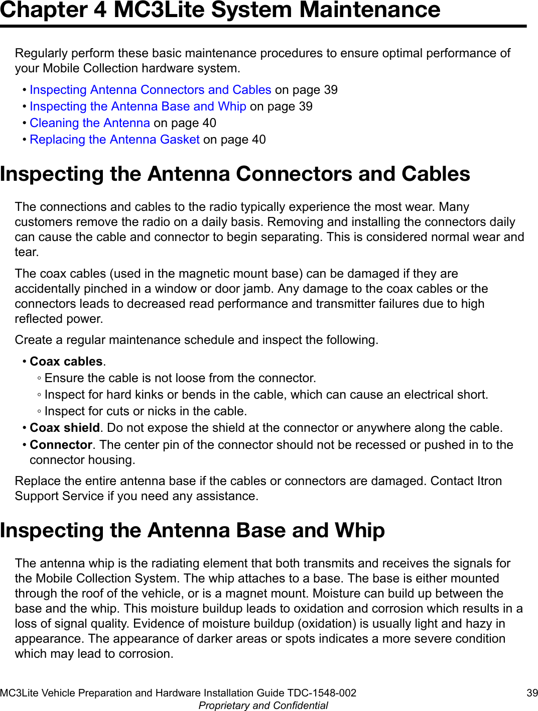 Chapter 4 MC3Lite System MaintenanceRegularly perform these basic maintenance procedures to ensure optimal performance ofyour Mobile Collection hardware system.•Inspecting Antenna Connectors and Cables on page 39•Inspecting the Antenna Base and Whip on page 39•Cleaning the Antenna on page 40•Replacing the Antenna Gasket on page 40Inspecting the Antenna Connectors and CablesThe connections and cables to the radio typically experience the most wear. Manycustomers remove the radio on a daily basis. Removing and installing the connectors dailycan cause the cable and connector to begin separating. This is considered normal wear andtear.The coax cables (used in the magnetic mount base) can be damaged if they areaccidentally pinched in a window or door jamb. Any damage to the coax cables or theconnectors leads to decreased read performance and transmitter failures due to highreflected power.Create a regular maintenance schedule and inspect the following.•Coax cables.◦ Ensure the cable is not loose from the connector.◦ Inspect for hard kinks or bends in the cable, which can cause an electrical short.◦ Inspect for cuts or nicks in the cable.•Coax shield. Do not expose the shield at the connector or anywhere along the cable.•Connector. The center pin of the connector should not be recessed or pushed in to theconnector housing.Replace the entire antenna base if the cables or connectors are damaged. Contact ItronSupport Service if you need any assistance.Inspecting the Antenna Base and WhipThe antenna whip is the radiating element that both transmits and receives the signals forthe Mobile Collection System. The whip attaches to a base. The base is either mountedthrough the roof of the vehicle, or is a magnet mount. Moisture can build up between thebase and the whip. This moisture buildup leads to oxidation and corrosion which results in aloss of signal quality. Evidence of moisture buildup (oxidation) is usually light and hazy inappearance. The appearance of darker areas or spots indicates a more severe conditionwhich may lead to corrosion.MC3Lite Vehicle Preparation and Hardware Installation Guide TDC-1548-002 39Proprietary and Confidential