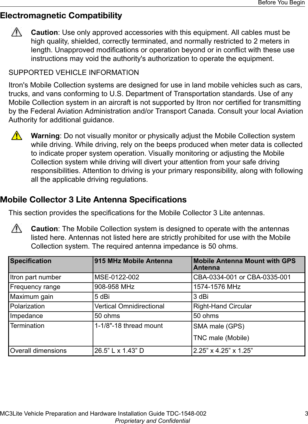 Electromagnetic CompatibilityCaution: Use only approved accessories with this equipment. All cables must behigh quality, shielded, correctly terminated, and normally restricted to 2 meters inlength. Unapproved modifications or operation beyond or in conflict with these useinstructions may void the authority&apos;s authorization to operate the equipment.SUPPORTED VEHICLE INFORMATIONItron&apos;s Mobile Collection systems are designed for use in land mobile vehicles such as cars,trucks, and vans conforming to U.S. Department of Transportation standards. Use of anyMobile Collection system in an aircraft is not supported by Itron nor certified for transmittingby the Federal Aviation Administration and/or Transport Canada. Consult your local AviationAuthority for additional guidance.Warning: Do not visually monitor or physically adjust the Mobile Collection systemwhile driving. While driving, rely on the beeps produced when meter data is collectedto indicate proper system operation. Visually monitoring or adjusting the MobileCollection system while driving will divert your attention from your safe drivingresponsibilities. Attention to driving is your primary responsibility, along with followingall the applicable driving regulations.Mobile Collector 3 Lite Antenna SpeciﬁcationsThis section provides the specifications for the Mobile Collector 3 Lite antennas.Caution: The Mobile Collection system is designed to operate with the antennaslisted here. Antennas not listed here are strictly prohibited for use with the MobileCollection system. The required antenna impedance is 50 ohms.Specification 915 MHz Mobile Antenna Mobile Antenna Mount with GPSAntennaItron part number MSE-0122-002 CBA-0334-001 or CBA-0335-001Frequency range 908-958 MHz 1574-1576 MHzMaximum gain 5 dBi 3 dBiPolarization Vertical Omnidirectional Right-Hand CircularImpedance 50 ohms 50 ohmsTermination 1-1/8&quot;-18 thread mount SMA male (GPS)TNC male (Mobile)Overall dimensions 26.5” L x 1.43” D 2.25” x 4.25” x 1.25”Before You BeginMC3Lite Vehicle Preparation and Hardware Installation Guide TDC-1548-002 3Proprietary and Confidential