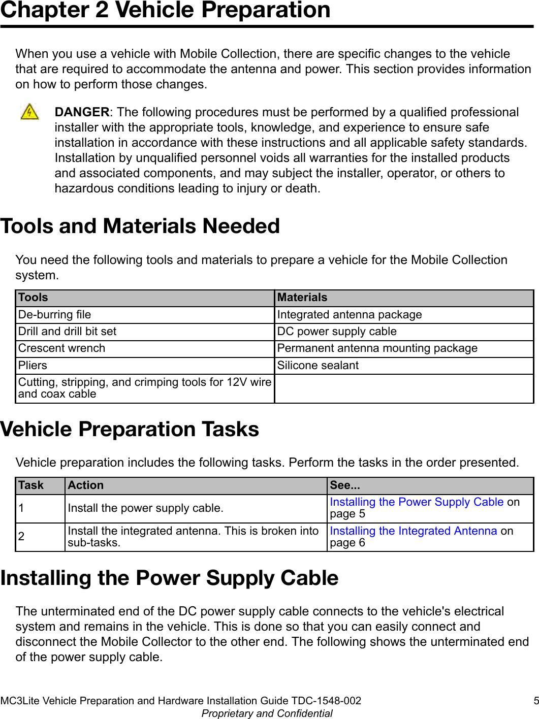 Chapter 2 Vehicle PreparationWhen you use a vehicle with Mobile Collection, there are specific changes to the vehiclethat are required to accommodate the antenna and power. This section provides informationon how to perform those changes.DANGER: The following procedures must be performed by a qualified professionalinstaller with the appropriate tools, knowledge, and experience to ensure safeinstallation in accordance with these instructions and all applicable safety standards.Installation by unqualified personnel voids all warranties for the installed productsand associated components, and may subject the installer, operator, or others tohazardous conditions leading to injury or death.Tools and Materials NeededYou need the following tools and materials to prepare a vehicle for the Mobile Collectionsystem.Tools MaterialsDe-burring file Integrated antenna packageDrill and drill bit set DC power supply cableCrescent wrench Permanent antenna mounting packagePliers Silicone sealantCutting, stripping, and crimping tools for 12V wireand coax cable Vehicle Preparation TasksVehicle preparation includes the following tasks. Perform the tasks in the order presented.Task Action See...1 Install the power supply cable. Installing the Power Supply Cable onpage 52Install the integrated antenna. This is broken intosub-tasks.Installing the Integrated Antenna onpage 6Installing the Power Supply CableThe unterminated end of the DC power supply cable connects to the vehicle&apos;s electricalsystem and remains in the vehicle. This is done so that you can easily connect anddisconnect the Mobile Collector to the other end. The following shows the unterminated endof the power supply cable.MC3Lite Vehicle Preparation and Hardware Installation Guide TDC-1548-002 5Proprietary and Confidential